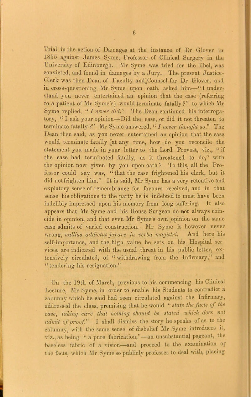 Trial in the action of Damages at the instance of Dr Glover in 1855 against James Syme, Professor of Clinical Surgery in the University of Edinburgh. Mr Syme was tried for the libel, was convicted, and found in damages by a Jury. The present Justice- Clerk was then Dean of Faculty andaCounsel for Dr Glover, and in cross-questioning Mr Syme upon oath, asked him—“ I under- stand you never entertained an opinion that the case (referring to a patient of Mr Syme’s) would terminate fatally?” to which Mr Syme replied, “ I never did.” The Dean continued his interroga- tory, “ I ask your opinion—Did the case, or did it not threaten to terminate fatally ?” Mr Syme answered, “ I never thought so. The Dean then said, as you never entertained an opinion that the case would terminate fatally [(at any time, how do you reconcile the statement you made in your letter to the Lord Provost, viz., “ if the case had terminated fatally, as it threatened to do,” with the opinion now given by you upon oath ? To this, all the Pro- fessor could say wa3, “ that the case frightened his clerk, but it did notfrighten him.” It is said, Mr Syme has a very retentive and expiatory sense of remembrance for favours received, and in that sense his obligations to the party he is indebted to must have been indelibly impressed upon his memory from long suffering. It also appears that Mr Syme and his House Surgeon do not always coin- cide in opinion, and that even Mr Syme’s own opinion on the same case admits of varied construction. Mr Syme is however never wrong, nullius addictus jurare in verba magistri. And here his self-importance, and the high value he sets on his Hospital ser- vices, are indicated with the usual threat in his public letter, ex- tensively circulated, of “ withdrawing from the Infirmary,” and “ tendering his resignation.” On the 19th of March, previous to his commencing his Clinical Lecture, Mr Syme, in order to enable his Students to contradict a calumny which he said had been circulated against the Infirmary, addressed the class, premising that he would “ state the facts of the case, taking care that nothing should be staled which does not admit of proofI shall dismiss the story he speaks of as to the calumny, with the same sense of disbelief Mr Syme introduces it, viz., as being li a pure fabrication,”—an unsubstantial pageant, the baseless fabric of a vision—and proceed to the examination of the facts, which Mr Syme so publicly professes to deal with, placing