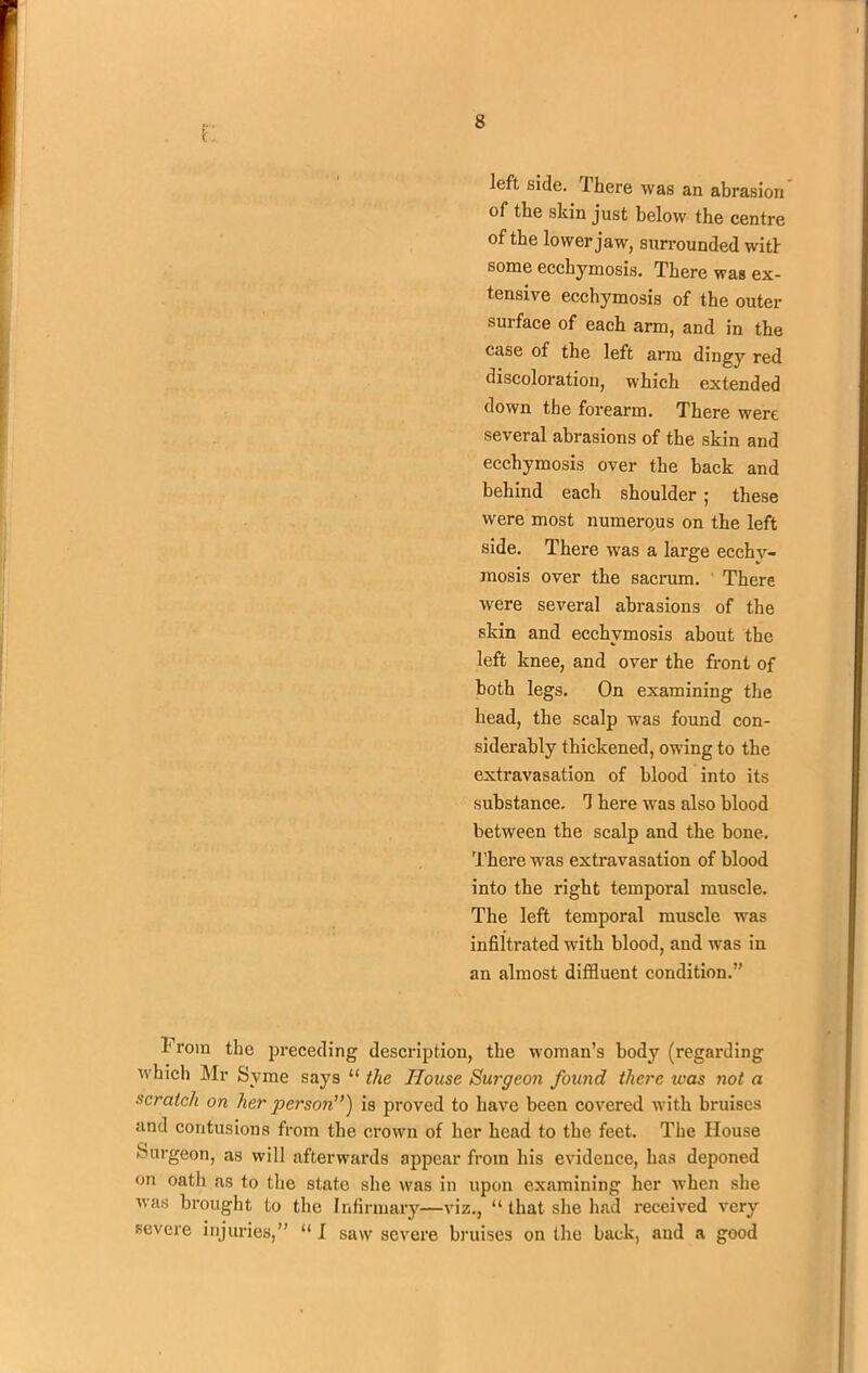 r left side. Ihere was an abrasion of the skin just below the centre of the lower jaw, surrounded witl some ecchymosis. There was ex- tensive ecchymosis of the outer surface of each arm, and in the case of the left arm dingy red discoloration, which extended down the forearm. There were several abrasions of the skin and ecchymosis over the back and behind each shoulder ; these were most numerous on the left side. There was a large ecchy- mosis over the sacrum. There were several abrasions of the skin and ecchymosis about the left knee, and over the front of both legs. On examining the head, the scalp was found con- siderably thickened, owing to the extravasation of blood into its substance. 7 here was also blood between the scalp and the bone. There was extravasation of blood into the right temporal muscle. The left temporal muscle was infiltrated with blood, and was in an almost diffluent condition.” h rora the preceding description, the woman’s body (regarding which Mr Syme says “ the House Surgeon found there teas not a scratch on her person”) is proved to have been covered with bruises and contusions from the crown of her head to the feet. The House Surgeon, as will afterwards appear from his evidence, has deponed on oath as to the state she was in upon examining her when she was brought to the Infirmary—viz., “ that she had received very- severe injuries,” “I saw severe bruises on the back, and a good