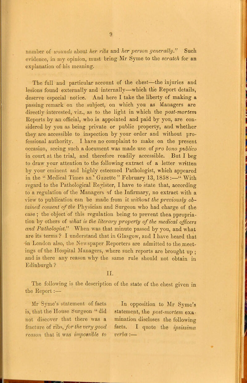 number of wounds about her ribs and lwr person generally.” Such evidence, in my opinion, must bring Mr Syme to the scratch for an explanation of his meaning. The full and particular account of the chest—the injuries and lesions found externally and internally—which the Report details, deserve especial notice. And here I take the liberty of making a passing remark on the subject, on which you as Managers are directly interested, viz., as to the light in which the post-mortem Reports by an official, who is appointed and paid by you, are con- sidered by you as being private or public property, and whether they are accessible to inspection by your order and without pro- fessional authority. I have no complaint to make on the present occasion, seeing such a document was made use of pro bono publico in court at the trial, and therefore readily accessible. But I beg to draw your attention to the following extract of a letter written by your eminent and highly esteemed Pathologist, which appeared in the “ Medical Times an1 Gazette ” February 13, 1858 :—“ With regard to the Pathological Register, I have to state that, according to a regulation of the Managers of the Infirmary, no extract with a view to publication can be made from it without the previously ob- tained consent of the Physician and Surgeon who had charge of the case; the object of this regulation being to prevent thea ppropria- tion by others of ivhat is the literary property of the medical officers and Pathologist. When was that minute passed by you, and what are its terms ? I understand that in Glasgow, and I have heard that in London also, the Newspaper Reporters are admitted to the meet- ings of the Hospital Managers, where such reports are brought up ; and is there any reason why the same rule should not obtain in Edinburgh ? II. The following is the description of the state of the chest given in the Report:— Mr Syme’s statement of facts is, that the House Surgeon “ did not discover that there was a fracture of ribs, for the very good reason that it was impossible to In opposition to Mr Syme’s statement, the post-mortem exa- mination discloses the following facts. I quote the ipsissima verba:—