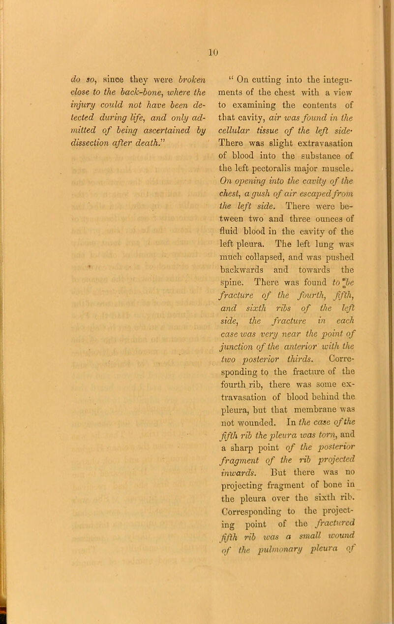 do so, since they were broken dose to the back-bone, where the injury could not have been de- tected during life, and only ad- mitted of being ascertained by dissection after death. “ On cutting into the integu- ments of the chest with a view to examining the contents of that cavity, air was found in the cellular tissue of the left side• There was slight extravasation of blood into the substance of the left pectoralis major muscle. On opening into the cavity of the chest, a gush of air escaped from the left side. There were be- tween two and three ounces of fluid blood in the cavity of the left pleura. The left lung was much collapsed, and was pushed backwards and towards the spine. There was found to *be fracture of the fourth, fifth, and sixth ribs of the left side, the fracture in each case was very near the point of junction of the anterior with the two posterior thirds. Corre- sponding to the fracture of the fourth rib, there was some ex- travasation of blood behind the pleura, but that membrane was not wounded. In the case of the fifth rib the pleura ivas torn, and a sharp point of the posterior fragment of the rib projected inwards. But there was no projecting fragment of bone in the pleura over the sixth rib. Corresponding to the project- ing point of the fractured fifth rib was a small wound of the pulmonary pleura of