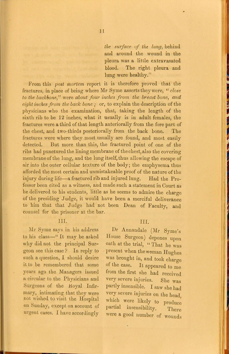 the surface of the lung, behind and around the wound in the pleura waa a little extravasated blood. The right pleura and lung were healthy.” From this post mortem report it is therefore proved that the fractures, in place of being where Mr Syme asserts they were, “ close to the backbone,” were about four inches from the breast bone, and eight inches from the back bone • or, to explain the description of the physicians who the examination, that, taking the length of the sixth rib to be 12 inches, what it usually is in adult females, the fractures were a third of that length anteriorally from the fore part of the chest, and two-thirds posteriorally from the back bone. The fractures were where they most usually are found, and most easily detected. But more than this, the fractured point of one of the ribs had punctured the lining membrane of the chest, also the covering membrane of the lung, and the lung itself, thus allowing the escape of air into the outer cellular texture of the body; the emphysema thus afforded the most certain and unmistakeable proof of the nature of the injury during life—a fractured rib and injured lung. Had the Pro- fessor been cited as a witness, and made such a statement in Court as he delivered to his students, little as he seems to admire the charge of the presiding Judge, it would have been a merciful deliverance to him that that Judge had not been Dean of Faculty, and counsel for the prisoner at the bar. III. Mr Syme says in his address to his class—“ It may be asked why did not the principal Sur- geon see this case ? In reply to such a question, I should desire it to be remembered that some years ago the Managers issued a circular to the Physicians and Surgeons of the Koyal Infir- mary, intimating that they were not wished to visit the Hospital on Sunday, except on account of urgent cases. I have accordingly III. Dr Annandale (Mr Syme’s House Surgeon) depones upon oath at the trial, “ That he was present when the woman Hughes was brought in, and took charge of the case. It appeared to me from the first she had received very severe injuries. She was partly insensible. I saw she had very severe injuries on the head, which were likely to produce partial insensibility. There were a good number of wounds