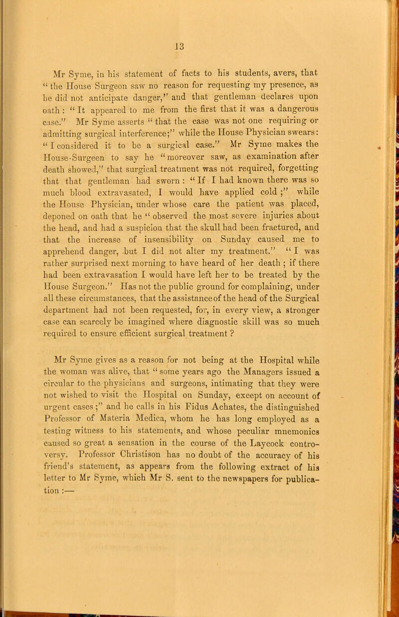 Mr Syme, in his statement of facts to his students, avers, that “ the House Surgeon saw no reason for requesting my presence, as he did not anticipate danger,” and that gentleman declares upon oath : “ It appeared to me from the first that it was a dangerous case.” Mr Syme asserts “ that the case was not one requiring or admitting surgical interference;” while the House Physician swears: “ I considered it to be a surgical case.” Mr Syme makes the House-Surgeen to say he “moreover saw, as examination after death showed,” that surgical treatment was not required, forgetting that that gentleman had sworn : “ If I had known there was so much blood extravasated, I would have applied cold while the House Physician, under whose care the patient was placed, deponed on oath that he “ observed the most severe injuries about the head, and had a suspicion that the skull had been fractured, and that the increase of insensibility on Sunday caused me to apprehend danger, but I did not alter my treatment.” “ I was rather surprised next morning to have heard of her death ; if there had been extravasation I would have left her to be treated by the House Surgeon.” Has not the public ground for complaining, under all these circumstances, that the assistance of the head of the Surgical department had not been requested, for, in every view, a stronger case can scarcely be imagined where diagnostic skill was so much required to ensure efficient surgical treatment ? Mr Syme gives as a reason for not being at the Hospital while the woman was alive, that “some years ago the Managers issued a circular to the physicians and surgeons, intimating that they were not wished to visit the Plospital on Sunday, except on account of urgent casesand he calls in his Fidus Achates, the distinguished Professor of Materia Medica, whom he has long employed as a testing witness to his statements, and whose peculiar mnemonics caused so great a sensation in the course of the Laycock contro- versy. Professor Christison has no doubt of the accuracy of his friend’s statement, as appears from the following extract of his letter to Mr Syme, which Mr S. sent to the newspapers for publica- tion :—