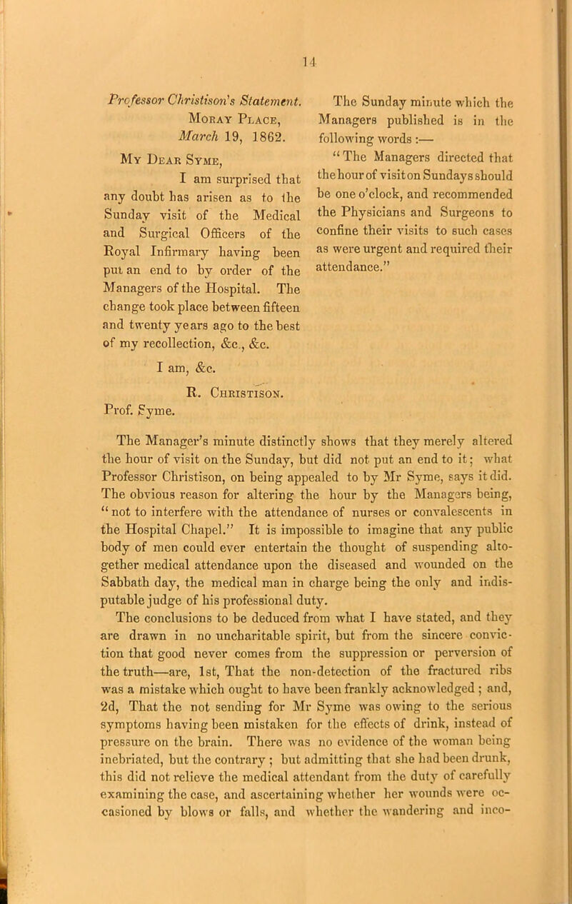 Professor Christison's Statement. Moray Place, March 19, 1862. My Dear Syme, I am surprised that any doubt lias arisen as to the Sunday visit of tbe Medical and Surgical Officers of tbe Royal Infirmary having been pm an end to by order of the Managers of tbe Hospital. The change took place between fifteen and twenty years ago to tbe best of my recollection, &c., &c. I am, &c. R. Christison. Prof. Syme. The Sunday minute which the Managers published is in the following words:— “ The Managers directed that the hour of visit on Sundays should be one o’clock, and recommended the Physicians and Surgeons to confine their visits to such cases as were urgent and required their attendance.” The Manager’s minute distinctly shows that they merely altered the hour of visit on the Sunday, but did not. put an end to it; what Professor Christison, on being appealed to by Mr Syme, says it did. The obvious reason for altering the hour by the Managers being, “ not to interfere with the attendance of nurses or convalescents in the Hospital Chapel.” It is impossible to imagine that any public body of men could ever entertain the thought of suspending alto- gether medical attendance upon the diseased and wounded on the Sabbath day, the medical man in charge being the only and indis- putable judge of his professional duty. The conclusions to be deduced from what I have stated, and thejr are drawn in no uncharitable spirit, but from the sincere convic- tion that good never comes from the suppression or perversion of the truth—are, 1st, That the non-detection of the fractured ribs was a mistake which ought to have been frankly acknowledged ; and, 2d, That the not sending for Mr Syme was owing to the serious symptoms having been mistaken for the effects of drink, instead of pressure on the brain. There was no evidence of the woman being inebriated, but the contrary ; but admitting that she had been drunk, this did not relieve the medical attendant from the duty of carefully examining the case, and ascertaining whether her wounds were oc- casioned by blows or falls, and whether the wandering and inco-