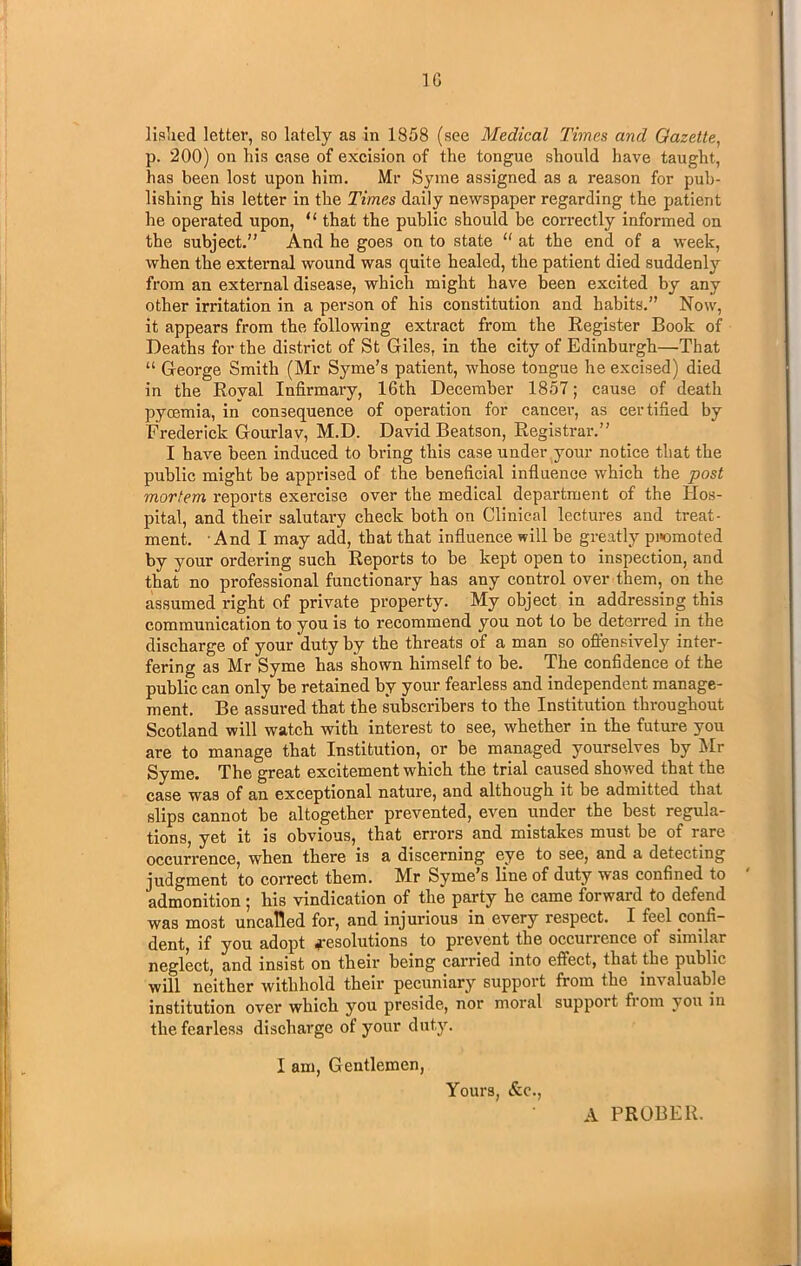 listed letter, so lately as in 1858 (see Medical Times and Gazette, p. 200) on his case of excision of the tongue should have taught, has been lost upon him. Mr Syme assigned as a reason for pub- lishing his letter in the Times daily newspaper regarding the patient he operated upon, u that the public should be correctly informed on the subject.” And he goes on to state “ at the end of a week, when the external wound was quite healed, the patient died suddenly from an external disease, which might have been excited by any other irritation in a person of his constitution and habits.” Now, it appears from the following extract from the Register Book of Deaths for the district of St Giles, in the city of Edinburgh—That “ George Smith (Mr Syme’s patient, whose tongue he excised) died in the Roval Infirmary, 16th December 1857; cause of death pyoemia, in consequence of operation for cancel-, as certified by Frederick Gourlav, M.D. David Beatson, Registrar.” I have been induced to bring this case under your notice that the public might be apprised of the beneficial influence which the post mortem reports exercise over the medical department of the Hos- pital, and their salutary check both on Clinical lectures and treat- ment. And I may add, that that influence will be greatly promoted by your ordering such Reports to be kept open to inspection, and that no professional functionary has any control over them, on the assumed right of private property. My object in addressing this communication to you is to recommend you not to be deterred in the discharge of your duty by the threats of a man so offensively inter- fering as Mr Syme has shown himself to be. The confidence of the public can only be retained by your fearless and independent manage- ment. Be assured that the subscribers to the Institution throughout Scotland will watch with interest to see, whether in the future you are to manage that Institution, or be managed yourselves by Mr Syme. The great excitement which the trial caused showed that the case was of an exceptional nature, and although it be admitted that slips cannot be altogether prevented, even under the best regula- tions, yet it is obvious, that errors and mistakes must be of rare occurrence, when there is a discerning eye to see, and a detecting judgment to correct them. Mr Syme’s line of duty was confined to ' admonition j his vindication of the party he came forwaid to defend was most uncalled for, and injurious in every respect. I feel confi- dent, if you adopt a-esolutions to prevent the occurrence of similar neglect, and insist on their being carried into effect, that the public will neither withhold their pecuniary support from the invaluable institution over which you preside, nor moral support from you in the fearless discharge of your duty. I am, Gentlemen, Yours, &c., A PROBER.