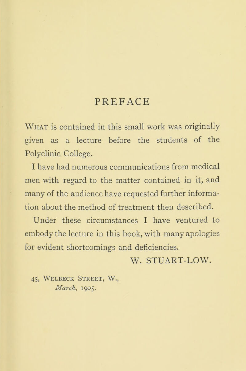 PREFACE What is contained in this small work was originally given as a lecture before the students of the Polyclinic College. I have had numerous communications from medical men with regard to the matter contained in it, and many of the audience have requested further informa- tion about the method of treatment then described. Under these circumstances I have ventured to embody the lecture in this book, with many apologies for evident shortcomings and deficiencies. W. STUART-LOW. 45, Welbeck Street, W., March, 1905.