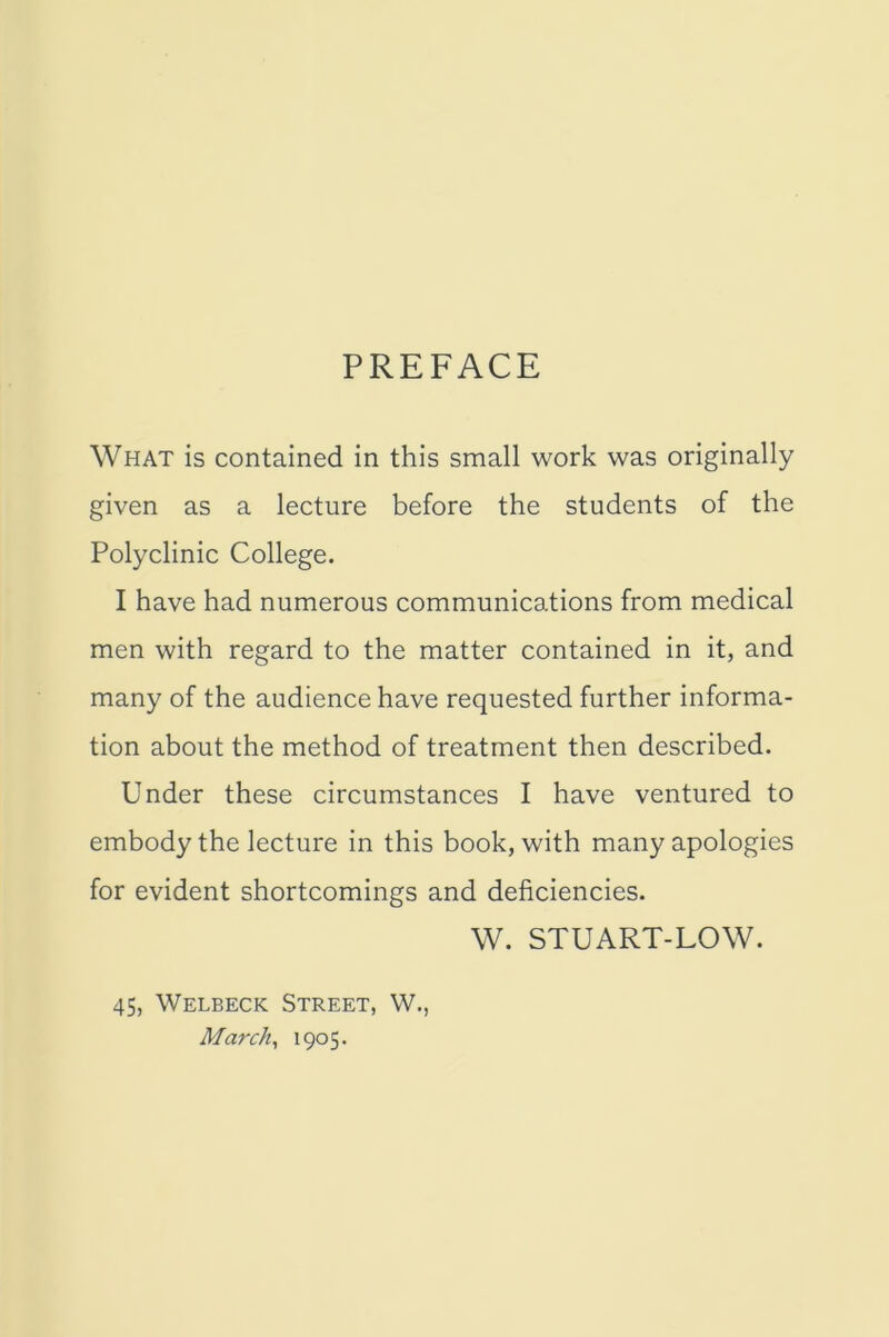 PREFACE What is contained in this small work was originally given as a lecture before the students of the Polyclinic College. I have had numerous communications from medical men with regard to the matter contained in it, and many of the audience have requested further informa- tion about the method of treatment then described. Under these circumstances I have ventured to embody the lecture in this book, with many apologies for evident shortcomings and deficiencies. W. STUART-LOW. 45, Welbeck Street, W., March, 1905.