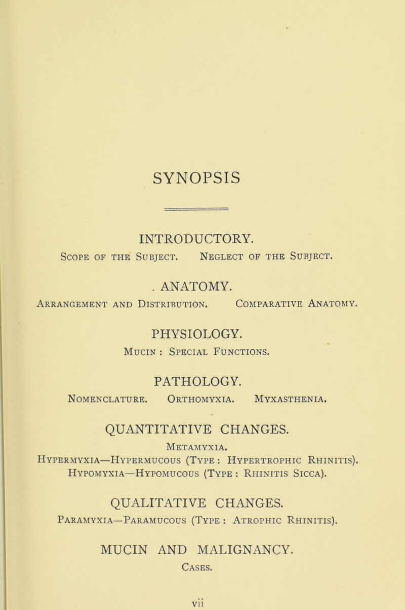 SYNOPSIS INTRODUCTORY. Scope of the Subject. Neglect of the Subject. . ANATOMY. Arrangement and Distribution. Comparative Anatomy. PHYSIOLOGY. Mucin : Special Functions. PATHOLOGY. Nomenclature. Orthomyxia. Myxasthenia. QUANTITATIVE CHANGES. Metamyxia. Hypermyxia—Hypermucous (Type : Hypertrophic Rhinitis). Hypomyxia—Hypomucous (Type : Rhinitis Sicca). QUALITATIVE CHANGES. Paramyxia—Paramucous (Type : Atrophic Rhinitis). MUCIN AND MALIGNANCY. Cases. Vll