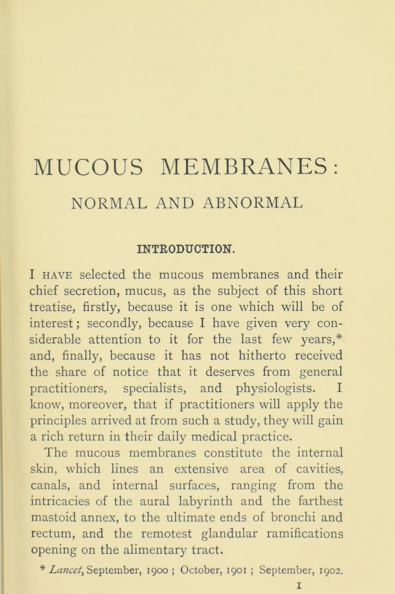 NORMAL AND ABNORMAL INTRODUCTION. I HAVE selected the mucous membranes and their chief secretion, mucus, as the subject of this short treatise, firstly, because it is one which will be of interest; secondly, because I have given very con- siderable attention to it for the last few years,* and, finally, because it has not hitherto received the share of notice that it deserves from general practitioners, specialists, and physiologists. I know, moreover, that if practitioners will apply the principles arrived at from such a study, they will gain a rich return in their daily medical practice. The mucous membranes constitute the internal skin, which lines an extensive area of cavities, canals, and internal surfaces, ranging from the intricacies of the aural labyrinth and the farthest mastoid annex, to the ultimate ends of bronchi and rectum, and the remotest glandular ramifications opening on the alimentary tract. * September, 1900; October, 1901 ; September, 1902.