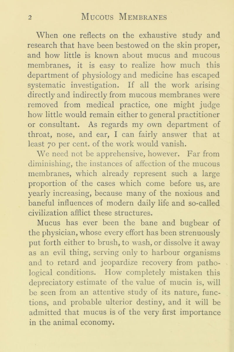 When one reflects on the exhaustive study and research that have been bestowed on the skin proper, and how little is known about mucus and mucous membranes, it is easy to realize how much this department of physiology and medicine has escaped systematic investigation. If all the work arising directly and indirectly from mucous membranes were removed from medical practice, one might judge how little would remain either to general practitioner or consultant. As regards my own department of throat, nose, and ear, I can fairly answer that at least 70 per cent, of the work would vanish. We need not be apprehensive, however. Far from diminishing, the instances of affection of the mucous membranes, which already represent such a large proportion of the cases which come before us, are yearly increasing, because many of the noxious and baneful influences of modern daily life and so-called civilization afflict these structures. Mucus has ever been the bane and bugbear of the physician, whose every effort has been strenuously put forth either to brush, to wash, or dissolve it away as an evil thing, serving only to harbour organisms and to retard and jeopardize recover}^ from patho- logical conditions. How completely mistaken this depreciatory estimate of the value of mucin is, will be seen from an attentive study of its nature, func- tions, and probable ulterior destiny, and it will be admitted that mucus is of the very first importance in the animal economy.