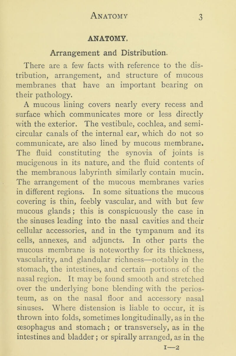 ANATOMY. Arrangement and Distribution. There are a few facts with reference to the dis- tribution, arrangement, and structure of mucous membranes that have an important bearing on their pathology. A mucous lining covers nearly every recess and surface which communicates more or less directly with the exterior. The vestibule, cochlea, and semi- circular canals of the internal ear, which do not so communicate, are also lined by mucous membrane. The fluid constituting the synovia of joints is mucigenous in its nature, and the fluid contents of the membranous labyrinth similarly contain mucin. The arrangement of the mucous membranes varies in different regions. In some situations the mucous covering is thin, feebly vascular, and with but few mucous glands ; this is conspicuously the case in the sinuses leading into the nasal cavities and their cellular accessories, and in the tympanum and its cells, annexes, and adjuncts. In other parts the mucous membrane is noteworthy for its thickness, vascularity, and glandular richness—notably in the stomach, the intestines, and certain portions of the nasal region. It may be found smooth and stretched over the underlying bone blending with the perios- teum, as on the nasal floor and accessory nasal sinuses. Where distension is liable to occur, it is thrown into folds, sometimes longitudinally, as in the oesophagus and stomach; or transversely, as in the intestines and bladder; or spirally arranged, as in the I—2