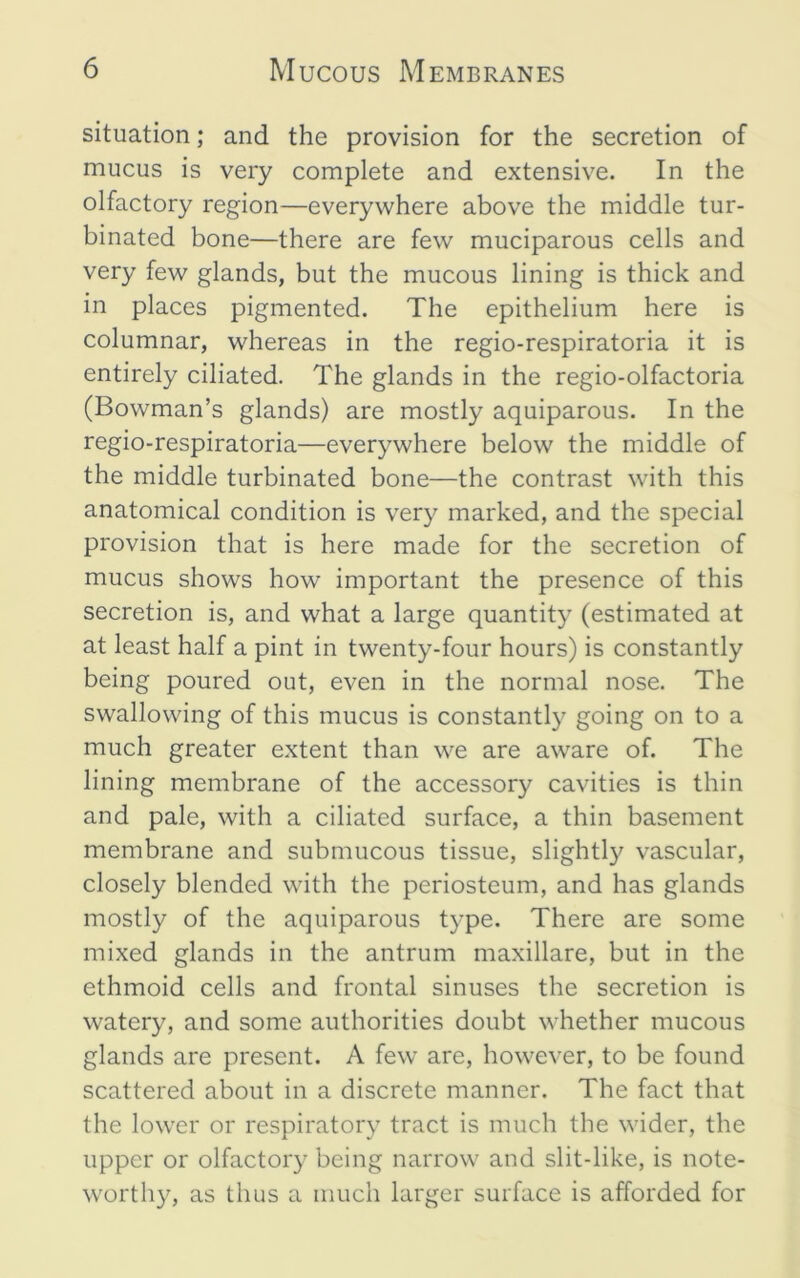 situation; and the provision for the secretion of mucus is very complete and extensive. In the olfactory region—everywhere above the middle tur- binated bone—there are few muciparous cells and very few glands, but the mucous lining is thick and in places pigmented. The epithelium here is columnar, whereas in the regio-respiratoria it is entirely ciliated. The glands in the regio-olfactoria (Bowman’s glands) are mostly aquiparous. In the regio-respiratoria—everywhere below the middle of the middle turbinated bone—the contrast with this anatomical condition is very marked, and the special provision that is here made for the secretion of mucus shows how important the presence of this secretion is, and what a large quantit}’ (estimated at at least half a pint in twenty-four hours) is constantly being poured out, even in the normal nose. The swallowing of this mucus is constantly going on to a much greater extent than we are aware of. The lining membrane of the accessory cavities is thin and pale, with a ciliated surface, a thin basement membrane and submucous tissue, slightly vascular, closely blended with the periosteum, and has glands mostly of the aquiparous type. There are some mixed glands in the antrum maxillare, but in the ethmoid cells and frontal sinuses the secretion is watery, and some authorities doubt whether mucous glands are present. A few are, however, to be found scattered about in a discrete manner. The fact that the lower or respiratory tract is much the wider, the upper or olfactory being narrow and slit-like, is note- worthy, as thus a much larger surface is afforded for