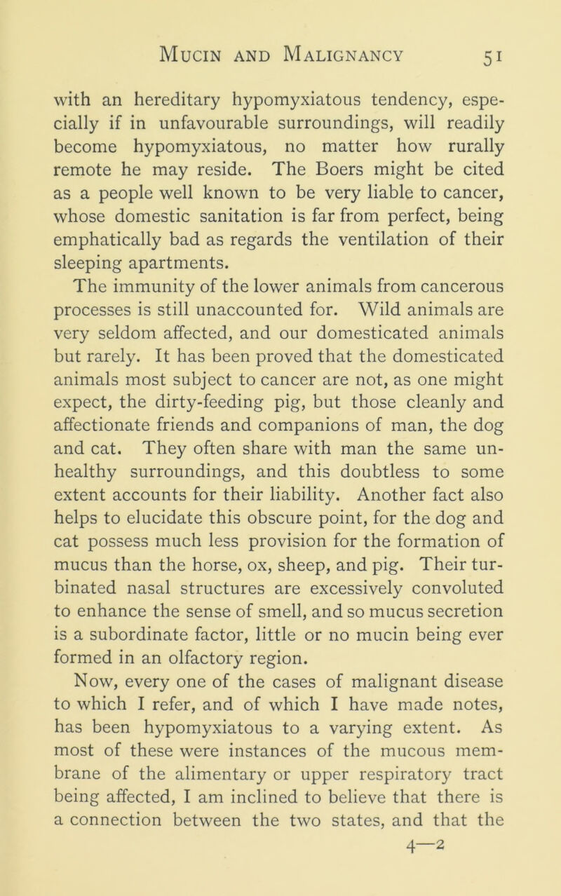 with an hereditary hypomyxiatous tendency, espe- cially if in unfavourable surroundings, will readily become hypomyxiatous, no matter how rurally remote he may reside. The Boers might be cited as a people well known to be very liable to cancer, whose domestic sanitation is far from perfect, being emphatically bad as regards the ventilation of their sleeping apartments. The immunity of the lower animals from cancerous processes is still unaccounted for. Wild animals are very seldom affected, and our domesticated animals but rarely. It has been proved that the domesticated animals most subject to cancer are not, as one might expect, the dirty-feeding pig, but those cleanly and affectionate friends and companions of man, the dog and cat. They often share with man the same un- healthy surroundings, and this doubtless to some extent accounts for their liability. Another fact also helps to elucidate this obscure point, for the dog and cat possess much less provision for the formation of mucus than the horse, ox, sheep, and pig. Their tur- binated nasal structures are excessively convoluted to enhance the sense of smell, and so mucus secretion is a subordinate factor, little or no mucin being ever formed in an olfactory region. Now, every one of the cases of malignant disease to which I refer, and of which I have made notes, has been hypomyxiatous to a varying extent. As most of these were instances of the mucous mem- brane of the alimentary or upper respiratory tract being affected, I am inclined to believe that there is a connection between the two states, and that the 4—2