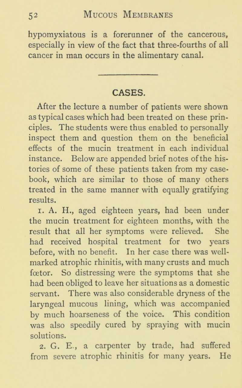 hypomyxiatous is a forerunner of the cancerous, especially in view of the fact that three-fourths of all cancer in man occurs in the alimentary canal. CASES. After the lecture a number of patients were shown as typical cases which had been treated on these prin- ciples. The students were thus enabled to personally inspect them and question them on the beneficial effects of the mucin treatment in each individual instance. Below are appended brief notes of the his- tories of some of these patients taken from my case- book, which are similar to those of many others treated in the same manner with equally gratifying results. 1. A. H., aged eighteen years, had been under the mucin treatment for eighteen months, with the result that all her symptoms were relieved. She had received hospital treatment for two years before, with no benefit. In her case there was well- marked atrophic rhinitis, with many crusts and much foetor. So distressing were the symptoms that she had been obliged to leave her situations as a domestic servant. There was also considerable dryness of the laryngeal mucous lining, which was accompanied by much hoarseness of the voice. This condition was also speedily cured by spraying with mucin solutions. 2. G. E., a carpenter by trade, had suffered from severe atrophic rhinitis for many years. He