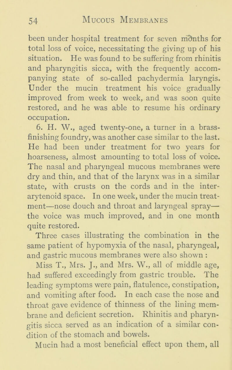been under hospital treatment for seven m'5nths for total loss of voice, necessitating the giving up of his situation. He was found to be suffering from rhinitis and pharyngitis sicca, with the frequently accom- panying state of so-called pachydermia laryngis. Under the mucin treatment his voice gradually improved from week to week, and was soon quite restored, and he was able to resume his ordinary occupation. 6. H. W., aged twenty-one, a turner in a brass- finishing foundry, was another case similar to the last. He had been under treatment for two years for hoarseness, almost amounting to total loss of voice. The nasal and pharyngeal mucous membranes were dry and thin, and that of the larynx was in a similar state, with crusts on the cords and in the inter- arytenoid space. In one week, under the mucin treat- ment—nose douch and throat and laryngeal spray— the voice was much improved, and in one month quite restored. Three cases illustrating the combination in the same patient of hypomyxia of the nasal, pharyngeal, and gastric mucous membranes were also shown : Miss T., Mrs. J., and Mrs. W., all of middle age, had suffered exceedingly from gastric trouble. The leading symptoms were pain, flatulence, constipation, and vomiting after food. In each case the nose and throat gave evidence of thinness of the lining mem- brane and deficient secretion. Rhinitis and pharyn- gitis sicca served as an indication of a similar con- dition of the stomach and bowels. Mucin had a most beneficial effect upon them, all