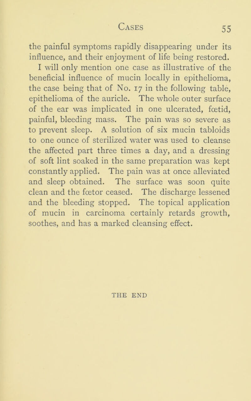 the painful symptoms rapidly disappearing under its influence, and their enjoyment of life being restored. I will only mention one case as illustrative of the beneficial influence of mucin locally in epithelioma, the case being that of No. 17 in the following table, epithelioma of the auricle. The whole outer surface of the ear was implicated in one ulcerated, foetid, painful, bleeding mass. The pain was so severe as to prevent sleep. A solution of six mucin tabloids to one ounce of sterilized water was used to cleanse the affected part three times a day, and a dressing of soft lint soaked in the same preparation was kept constantly applied. The pain was at once alleviated and sleep obtained. The surface was soon quite clean and the foetor ceased. The discharge lessened and the bleeding stopped. The topical application of mucin in carcinoma certainly retards growth, soothes, and has a marked cleansing effect. THE END