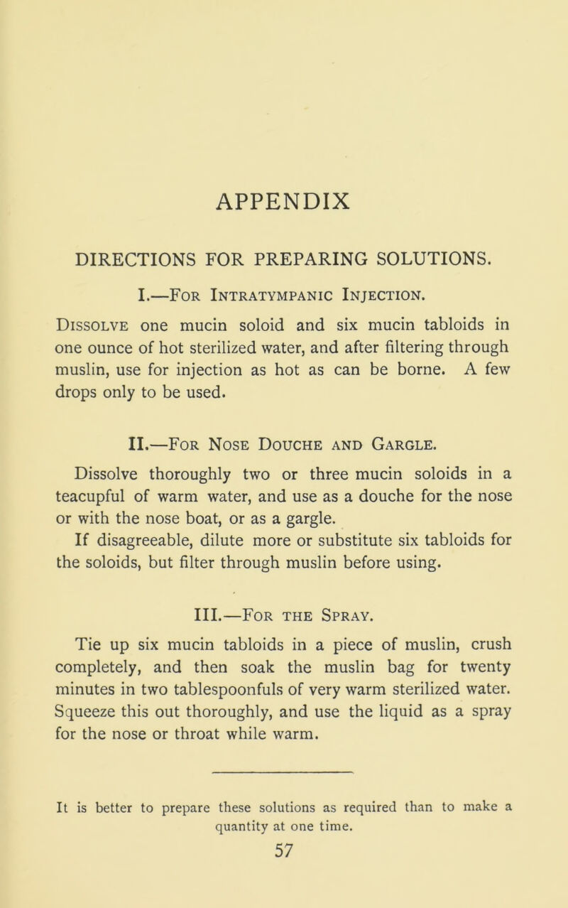 APPENDIX DIRECTIONS FOR PREPARING SOLUTIONS. I.—For Intratympanic Injection. Dissolve one mucin soloid and six mucin tabloids in one ounce of hot sterilized water, and after filtering through muslin, use for injection as hot as can be borne. A few drops only to be used. II.—For Nose Douche and Gargle. Dissolve thoroughly two or three mucin soloids in a teacupful of warm water, and use as a douche for the nose or with the nose boat, or as a gargle. If disagreeable, dilute more or substitute six tabloids for the soloids, but filter through muslin before using. III.—For the Spray. Tie up six mucin tabloids in a piece of muslin, crush completely, and then soak the muslin bag for twenty minutes in two tablespoonfuls of very warm sterilized water. Squeeze this out thoroughly, and use the liquid as a spray for the nose or throat while warm. It is better to prepare these solutions as required than to make a quantity at one time.
