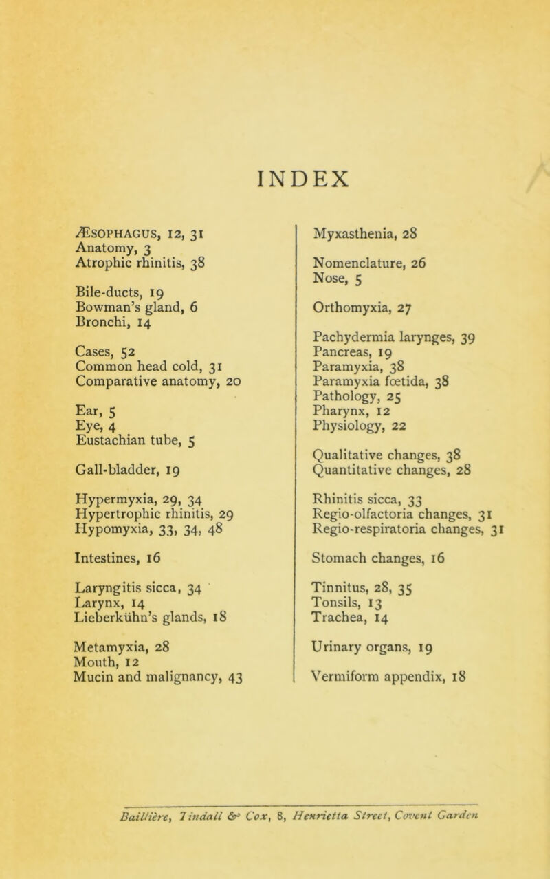 INDEX Esophagus, 12, 31 Anatomy, 3 Atrophic rhinitis, 38 Bile-ducts, 19 Bowman’s gland, 6 Bronchi, 14 Cases, 52 Common head cold, 31 Comparative anatomy, 20 Ear, 5 Eye, 4 Eustachian tube, 5 Gall-bladder, 19 Hypermyxia, 29, 34 Hypertrophic rhinitis, 29 Hypomyxia, 33, 34, 48 Intestines, 16 Laryngitis sicca, 34 Larynx, 14 Lieberkuhn’s glands, 18 Metamyxia, 28 Mouth, 12 Mucin and malignancy, 43 Myxasthenia, 28 Nomenclature, 26 Nose, 5 Orthomyxia, 27 Pachydermia larynges, 39 Pancreas, 19 Paramyxia, 38 Paramyxia foetida, 38 Pathology, 25 Pharynx, 12 Physiology, 22 Qualitative changes, 38 Quantitative changes, 28 Rhinitis sicca, 33 Regio-olfactoria changes, 31 Regio-respiratoria changes, 31 Stomach changes, 16 Tinnitus, 28, 35 Tonsils, 13 Trachea, 14 Urinary organs, 19 Vermiform appendix, 18 Bail/iire, Tindall Cox, 8, Henrietta Street, Coi’cnt Garden