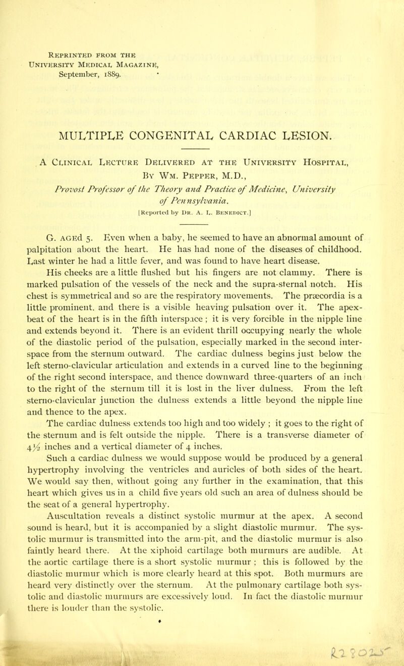 REPRINTED from the University Medical Magazine, September, 1889. multiple congenital cardiac lesion. A Clinical Lecture Delivered at the University Hospital, By Wm. Pepper, M.D., Provost Professor of the Theory and Practice of Medicine, University of Pen nsylvania. [Reported by I)r. A. L. Benedict.] G. AGEd 5. Even when a baby, he seemed to have an abnormal amount of palpitation about the heart. He has had none of the diseases of childhood. East winter he had a little fever, and was found to have heart disease. His cheeks are a little flushed but his fingers are not clammy. There is marked pulsation of the vessels of the neck and the supra-sternal notch. His chest is symmetrical and so are the respiratory movements. The prsecordia is a little prominent, and there is a visible heaving pulsation over it. The apex- beat of the heart is in the fifth interspace ; it is very forcible in the nipple line and extends beyond it. There is an evident thrill occupying nearly the whole of the diastolic period of the pulsation, especially marked in the second inter- space from the sternum outward. The cardiac dulness begins just below the left sterno-clavicular articulation and extends in a curved line to the beginning of the right second interspace, and thence downward three-quarters of an inch to the right of the sternum till it is lost in the liver dulness. From the left sterno-clavicular junction the dulness extends a little beyond the nipple line and thence to the apex. The cardiac dulness extends too high and too widely ; it goes to the right of the sternum and is felt outside the nipple. There is a transverse diameter of U/2 inches and a vertical diameter of 4 inches. Such a cardiac dulness we would suppose would be produced by a general hypertrophy involving the ventricles and auricles of both sides of the heart. We would say then, without going any further in the examination, that this heart which gives us in a child five years old such an area of dulness should be the seat of a general hypertrophy. Auscultation reveals a distinct systolic murmur at the apex. A second sound is heard, but it is accompanied by a slight diastolic murmur. The sys- tolic murmur is transmitted into the arm-pit, and the diastolic murmur is also faintly heard there. At the xiphoid cartilage both murmurs are audible. At the aortic cartilage there is a short systolic murmur ; this is followed by the diastolic murmur which is more clearly heard at this spot. Both murmurs are heard very distinctly over the sternum. At the pulmonary cartilage both sys- tolic and diastolic murmurs are excessively loud. In fact the diastolic murmur there is louder than the systolic.