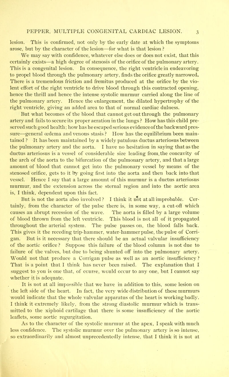 lesion. This is confirmed, not only by the early date at which the symptoms arose, but by the character of the lesion—for what is that lesion ? We may say with confidence, whatever else does or does not exist, that this certainly exists—a high degree of stenosis of the orifice of the pulmonary artery. This is a congenital lesion. In consequence, the right ventricle in endeavoring to propel blood through the pulmonary artery, finds the orifice greatly narrowed. There is a tremendous friction and fremitus produced at the orifice by the vio- lent effort of the right ventricle to drive blood through this contracted opening, hence the thrill and hence the intense systolic murmur carried along the line of the pulmonary artery. Hence the enlargement, the dilated hypertrophy of the right ventricle, giving an added area to that of normal cardiac dulness. But what becomes of the blood that cannot get out through the pulmonary artery and fails to secure its proper aeration in the lungs ? How has this child pre- served such good health; how has he escaped serious evidence of the backward pres- sure—general oedema and venous stasis ? How has the equilibrium been main- tained ? It has been maintained by a widely patulous ductus arteriosus between the pulmonary artery and the aorta. I have no hesitation in saying that as the ductus arteriosus is a vessel of considerable size leading from, the concavity of the arch of the aorta to the bifurcation of the pulmonary artery, and that a large amount of blood that cannot get into the pulmonary vessel by means of the stenosed orifice, gets to it by going first into the aorta and then back into that vessel. Hence I say that a large amount of this murmur is a ductus arteriosus murmur, and the extension across the sternal region and into the aortic area is, I think, dependent upon this fact. But is not the aorta also involved ? I think it not at all improbable. Cer- tainly, from the character of the pulse there is, in some way, a cut-off which causes an abrupt recession of the wave. The aorta is filled by a large volume of blood thrown from the left ventricle. This blood is not all of it propagated throughout the arterial system. The pulse passes on, the blood falls back. This gives it the receding trip-hammer, water-hammer pulse, the pulse of Corri- gan. But is it necessary that there should be an actual valvular insufficiency of the aortic orifice ? Suppose this failure of the blood column is not due to failure of the valves, but due to being shunted off into the pulmonary artery. Would not that produce a Corrigan pulse as well as an aortic insufficiency? That is a point that I think has never been raised. The explanation that I suggest to you is one that, of course, would occur to any one, but I cannot say whether it is adequate. It is not at all impossible that we have in addition to this, some lesion on the left side of the heart. In fact, the very wide distribution of these murmurs would indicate that the whole valvular apparatus of the heart is working badly. I think it extremely likely, from the strong diastolic murmur which is trans- mitted to the xiphoid cartilage that there is some insufficiency of the aortic leaflets, some aortic regurgitation. As to the character of the systolic murmur at the apex, I speak with much less confidence. The systolic murmur over the pulmonary artery is so intense, so extraordinarily and almost unprecedentedly intense, that I think it is not at