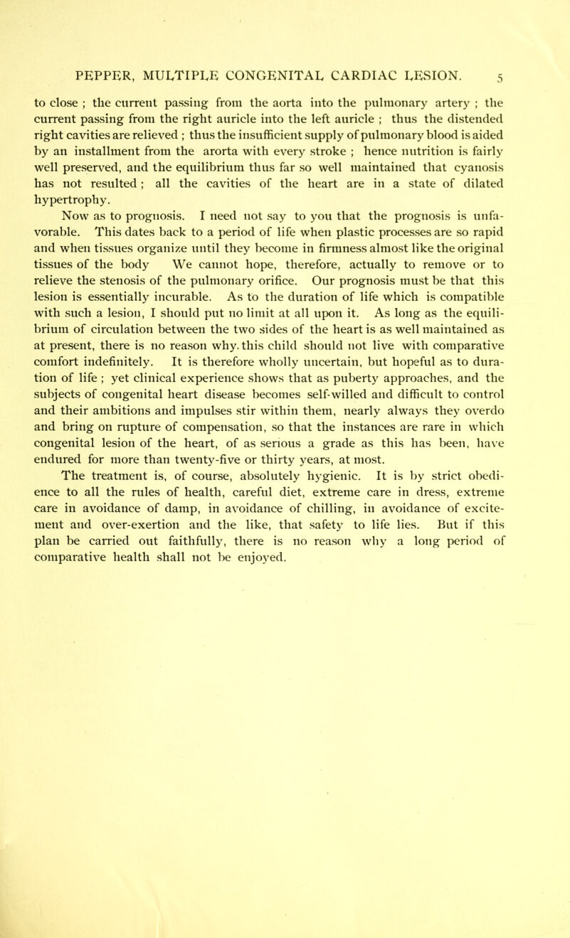 to close ; the current passing from the aorta into the pulmonary artery ; the current passing from the right auricle into the left auricle ; thus the distended right cavities are relieved ; thus the insufficient supply of pulmonary blood is aided by an installment from the arorta with every stroke ; hence nutrition is fairly well preserved, and the equilibrium thus far so well maintained that cyanosis has not resulted; all the cavities of the heart are in a state of dilated hypertrophy. Now as to prognosis. I need not say to you that the prognosis is unfa- vorable. This dates back to a period of life when plastic processes are so rapid and when tissues organize until they become in firmness almost like the original tissues of the body We cannot hope, therefore, actually to remove or to relieve the stenosis of the pulmonary orifice. Our prognosis must be that this lesion is essentially incurable. As to the duration of life which is compatible with such a lesion, I should put no limit at all upon it. As long as the equili- brium of circulation between the two sides of the heart is as well maintained as at present, there is no reason why. this child should not live with comparative comfort indefinitely. It is therefore wholly uncertain, but hopeful as to dura- tion of life ; yet clinical experience shows that as puberty approaches, and the subjects of congenital heart disease becomes self-willed and difficult to control and their ambitions and impulses stir within them, nearly always they overdo and bring on rupture of compensation, so that the instances are rare in which congenital lesion of the heart, of as serious a grade as this has been, have endured for more than twenty-five or thirty years, at most. The treatment is, of course, absolutely hygienic. It is by strict obedi- ence to all the rules of health, careful diet, extreme care in dress, extreme care in avoidance of damp, in avoidance of chilling, in avoidance of excite- ment and over-exertion and the like, that safety to life lies. But if this plan be carried out faithfully, there is no reason why a long period of comparative health shall not be enjoyed.