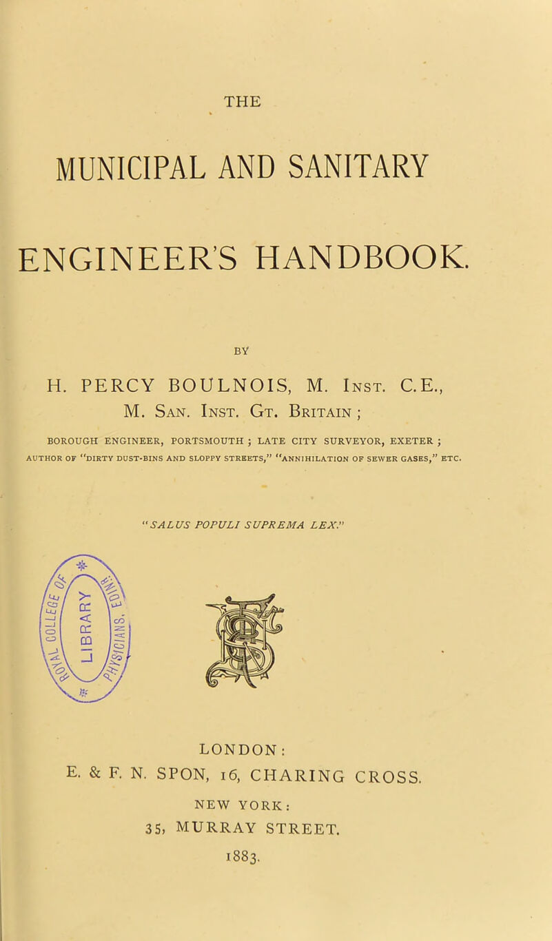 MUNICIPAL AND SANITARY ENGINEER’S HANDBOOK. BY H. PERCY BOULNOIS, M. Inst. C.E., M. San. Inst. Gt. Britain ; BOROUGH ENGINEER, PORTSMOUTH ; LATE CITY SURVEYOR, EXETER ; AUTHOR OF dirty DUST-BINS AND SLOPPY STREETS,” ANNIHILATION OF SEWER GASES,” ETC. SALC/S POPULI SUPREMA LEX. LONDON: E. & F. N. SPON, i6, CHARING CROSS. NEW YORK: 35, MURRAY STREET. 1883.