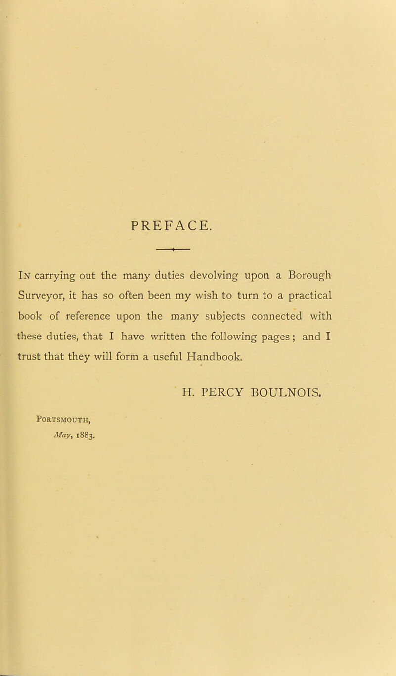 PREFACE. In carrying out the many duties devolving upon a Borough Surveyor, it has so often been my wish to turn to a practical book of reference upon the many subjects connected with these duties, that I have written the following pages; and I trust that they will form a useful Handbook. H. PERCY BOULNOIS. Portsmouth, May, 1883.