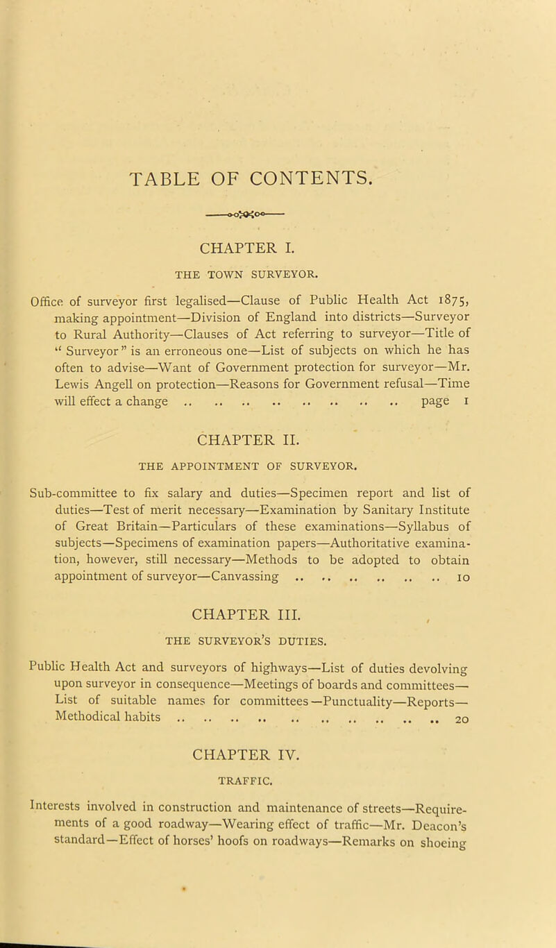 TABLE OF CONTENTS. CHAPTER I. THE TOWN SURVEYOR. Office of surveyor first legalised—Clause of Public Health Act 1875, niaking appointment—Division of England into districts—Surveyor to Rural Authority—Clauses of Act referring to surveyor—Title of “ Surveyor ” is an erroneous one—List of subjects on which he has often to advise—Want of Government protection for surveyor—Mr. Lewis Angell on protection—Reasons for Government refusal—Time will effect a change page i CHAPTER II. THE APPOINTMENT OF SURVEYOR. Sub-committee to fix salary and duties—Specimen report and list of duties—Test of merit necessary—Examination by Sanitary Institute of Great Britain—Particulars of these examinations—Syllabus of subjects—Specimens of examination papers—Authoritative examina- tion, however, still necessary—Methods to be adopted to obtain appointment of surveyor—Canvassing 10 CHAPTER HI. THE surveyor’s DUTIES. Public Health Act and surveyors of highways—List of duties devolving upon surveyor in consequence—Meetings of boards and committees— List of suitable names for committees—Punctuality—Reports— Methodical habits 20 CHAPTER IV. TRAFFIC. Interests involved in construction and maintenance of streets—Require- ments of a good roadway—Wearing effect of traffic—Mr. Deacon’s standard—Effect of horses’ hoofs on roadways—Remarks on shoeing