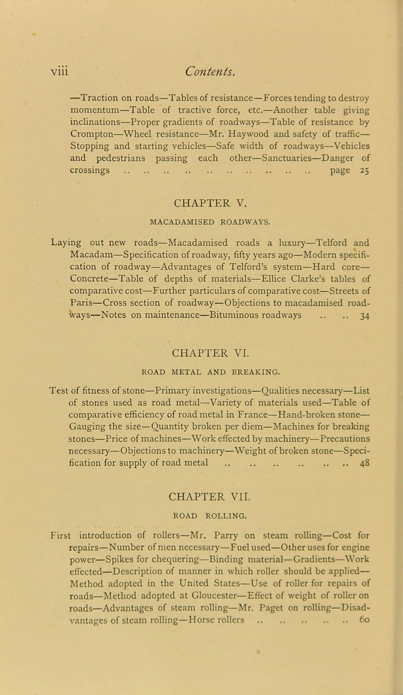 —Traction on roads—Tables of resistance—Forces tending to destroy momentum—Table of tractive force, etc.—Another table giving inclinations—Proper gradients of roadways—Table of resistance by Crompton—Wheel resistance—Mr. Haywood and safety of traffic— Stopping and starting vehicles—Safe width of roadways—Vehicles and pedestrians passing each other—Sanctuaries—Danger of crossings page 25 CHAPTER V. MACADAMISED ROADWAYS. Laying out new roads—Macadamised roads a luxury—Telford and Macadam—Specification of roadway, fifty years ago—Modern specifi- cation of roadway—Advantages of Telford’s system—Hard core— Concrete—Table of depths of materials—Ellice Clarke’s tables of comparative cost—Further particulars of comparative cost—Streets of Paris—Cross section of roadway—Objections to macadamised road- ways—Notes on maintenance—Bituminous roadways .. .. 34 CHAPTER VI. ROAD METAL AND BREAKING. Test of fitness of stone—Primary investigations—Qualities necessary—List of stones used as road metal—Variety of materials used—Table of comparative efficiency of road metal in France—Hand-broken stone— Gauging the size—Quantity broken per diem—Machines for breaking stones—Price of machines—Work effected by machinery—Precautions necessary—Objections to machinery—Weight of broken stone—Speci- fication for supply of road metal 48 CHAPTER VII. ROAD ROLLING. First introduction of rollers—Mr. Parry on steam rolling—Cost for repairs—Number of men necessary—Fuel used—Other uses for engine power—Spikes for chequering—Binding material—Gradients—Work effected—Description of manner in which roller should be applied— Method adopted in the United States—Use of roller for repairs of roads—Method adopted at Gloucester—Eflect of weight of roller on roads—Advantages of steam rolling—Mr. Paget on rolling—Disad- vantages of steam rolling—Horse rollers 60