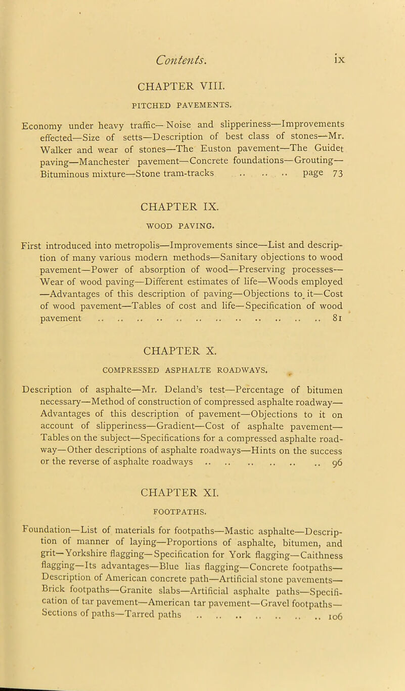 CHAPTER VIII. PITCHED PAVEMENTS. Economy under heavy traffic—Noise and slipperiness—Improvements effected—Size of setts—Description of best class of stones—Mr. Walker and wear of stones—The Euston pavement—The Guidet paving—Manchester pavement—Concrete foundations—Grouting— Bituminous mixture—Stone tram-tracks page 73 CHAPTER IX. WOOD PAVING. First introduced into metropolis—Improvements since—List and descrip- tion of many various modern methods—Sanitary objections to wood pavement—Power of absorption of wood—Preserving processes— Wear of wood paving—Different estimates of life—Woods employed —Advantages of this description of paving—Objections to_it—Cost of wood pavement—Tables of cost and life—Specification of wood pavement 81 CHAPTER X. COMPRESSED ASPHALTE ROADWAYS. Description of asphalte—Mr. Deland’s test—Percentage of bitumen necessary—Method of construction of compressed asphalte roadway— Advantages of this description of pavement—Objections to it on account of slipperiness—Gradient—Cost of asphalte pavement— Tables on the subject—Specifications for a compressed asphalte road- way—Other descriptions of asphalte roadways—Hints on the success or the reverse of asphalte roadways 96 CHAPTER XL FOOTPATHS. Foundation—List of materials for footpaths—Mastic asphalte—Descrip- tion of manner of laying—Proportions of asphalte, bitumen, and grit—Yorkshire flagging—Specification for York flagging—Caithness flagging—Its advantages—Blue lias flagging—Concrete footpaths— Description of American concrete path—Artificial stone pavements— Brick footpaths—Granite slabs—Artificial asphalte paths—Specifi- cation of tar pavement—American tar pavement—Gravel footpaths— Sections of paths—Tarred paths 106