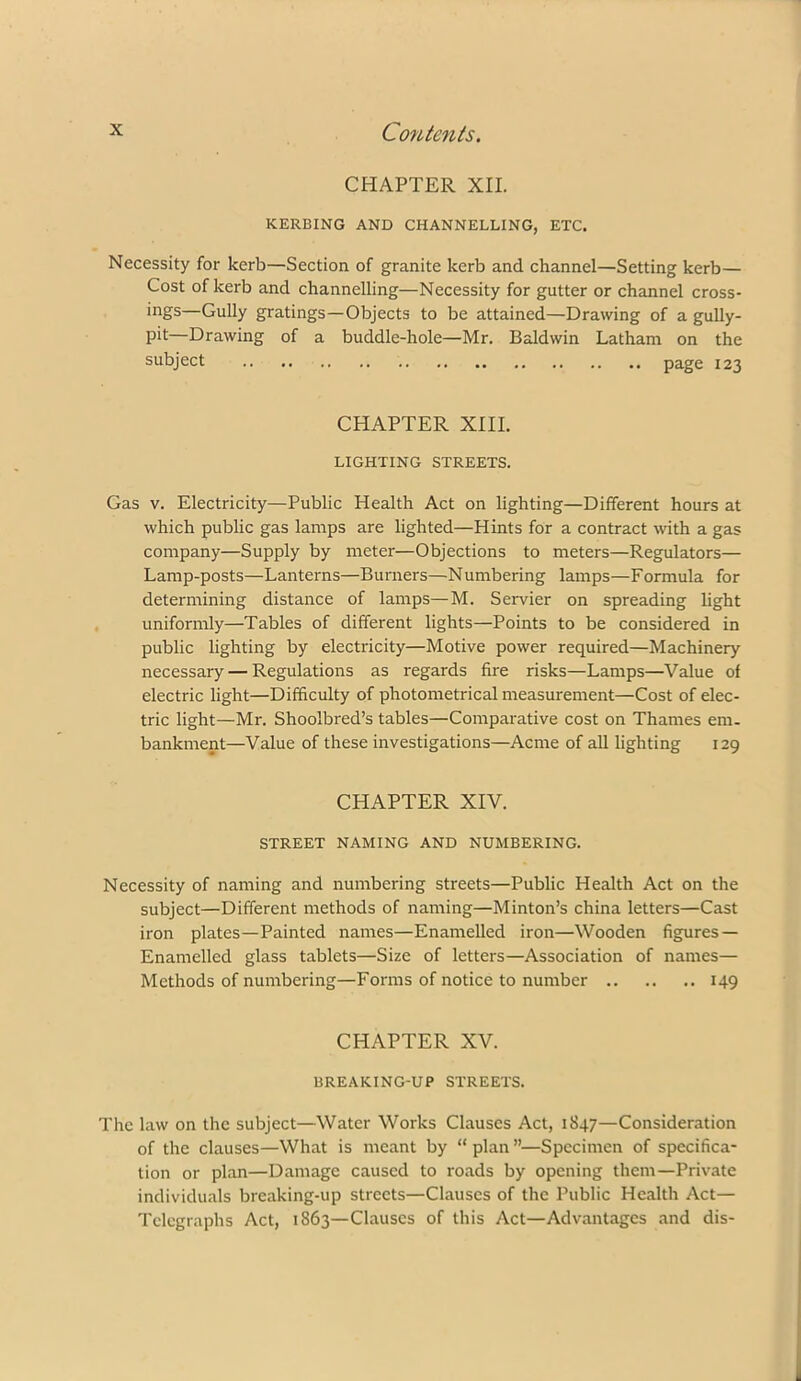 CHAPTER XII. KERBING AND CHANNELLING, ETC, Necessity for kerb—Section of granite kerb and channel—Setting kerb— Cost of kerb and channelling—Necessity for gutter or channel cross- ings—Gully gratings—Objects to be attained—Drawing of a gully- pit—Drawing of a buddle-hole—Mr. Baldwin Latham on the subject page 123 CHAPTER XIII. LIGHTING STREETS. Gas V. Electricity—Public Health Act on lighting—Different hours at which public gas lamps are lighted—Hints for a contract with a gas company—Supply by meter—Objections to meters—Regulators— Lamp-posts—Lanterns—Burners—Numbering lamps—Formula for determining distance of lamps—M. Servier on spreading light uniformly—Tables of different lights—Points to be considered in public lighting by electricity—Motive power required—Machinery necessary — Regulations as regards fire risks—Lamps—Value of electric light—Difficulty of photometrical measurement—Cost of elec- tric light—Mr. Shoolbred’s tables—Comparative cost on Thames em. bankment—Value of these investigations—Acme of all lighting 129 CHAPTER XIV. STREET NAMING AND NUMBERING. Necessity of naming and numbering streets—Public Health Act on the subject—Different methods of naming—Minton’s china letters—Cast iron plates—Painted names—Enamelled iron—Wooden figures — Enamelled glass tablets—Size of letters—Association of names— Methods of numbering—Forms of notice to number 149 CHAPTER XV. BREAKING-UP STREETS. The law on the subject—Water Works Clauses Act, 1847—Consideration of the clauses—What is meant by “ plan ”—Specimen of specifica- tion or plan—Damage caused to roads by opening them—Private individuals breaking-up streets—Clauses of the Public Health Act— Telegraphs Act, 1863—Clauses of this Act—Advantages and dis-