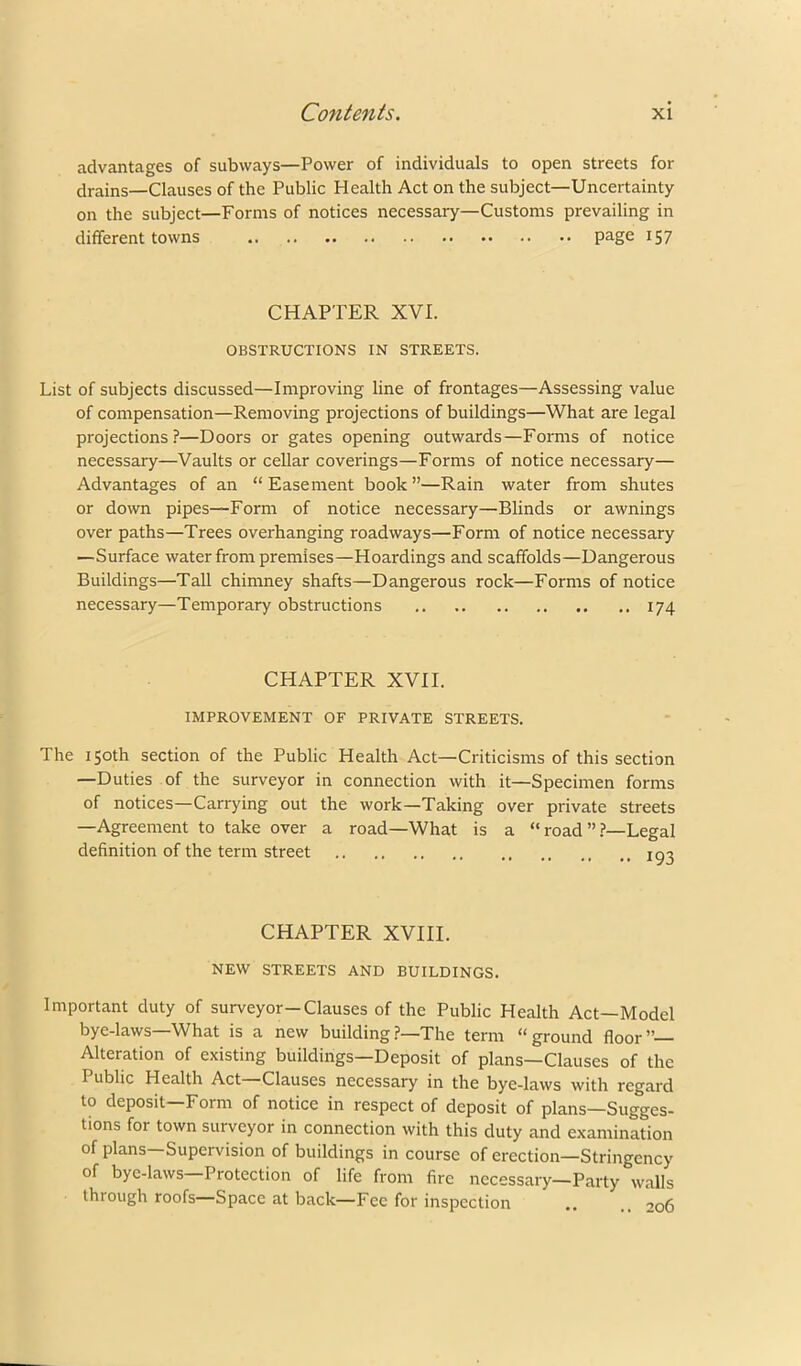 advantages of subways—Power of individuals to open streets for drains—Clauses of the Public Health Act on the subject—Uncertainty on the subject—Forms of notices necessary—Customs prevailing in different towns page 157 CHAPTER XVI. OBSTRUCTIONS IN STREETS. List of subjects discussed—Improving line of frontages—Assessing value of compensation—Removing projections of buildings—What are legal projections?—Doors or gates opening outwards—Forms of notice necessary—Vaults or cellar coverings—Forms of notice necessary— Advantages of an “ Easement book ”—Rain water from shutes or down pipes—Form of notice necessary—Blinds or awnings over paths—Trees overhanging roadways—Form of notice necessary —Surface water from premises—Hoardings and scaffolds—Dangerous Buildings—Tall chimney shafts—Dangerous rock—Forms of notice necessary—Temporary obstructions 174 CHAPTER XVII. IMPROVEMENT OF PRIVATE STREETS. The 150th section of the Public Health Act—Criticisms of this section —Duties of the surveyor in connection with it—Specimen forms of notices—Carrying out the work—Taking over private streets —Agreement to take over a road—What is a “ road ”?—Legal definition of the term street lo^ CHAPTER XVIII. NEW STREETS AND BUILDINGS. Important duty of surveyor—Clauses of the Public Health Act—Model bye-laws—What is a new building?—The term “ground floor”— Alteration of existing buildings—Deposit of plans—Clauses of the Public Health Act Clauses necessary in the bye-laws with regard to deposit—Form of notice in respect of deposit of plans—Sugges- tions for town surveyor in connection with this duty and examination of plans—Supervision of buildings in course of erection—Stringency of bye-laws Protection of life from fire necessary—Party walls through roofs Space at back—Fee for inspection .. .. 206