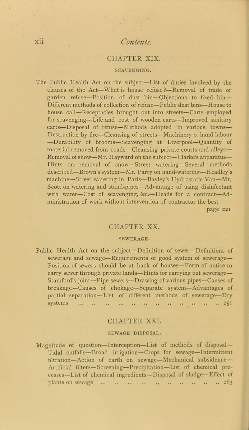 CHAPTER XIX. SCAVENGING. The Public Health Act on the subject—List of duties involved by the clauses of the Act—What is house refuse ?—Removal of trade or garden refuse—Position of dust bin—Objections to fixed bin— Different methods of collection of refuse—Public dust bins—House to house call—Receptacles brought out into streets—Carts employed for scavenging—Life and cost of wooden carts—Improved sanitary carts—Disposal of refuse—Methods adopted in various towns— Destruction by fire—Cleansing of streets—Machinery 7/. hand labour —Durability of brooms—Scavenging at Liverpool—Quantity of material removed from roads—Cleansing private courts and alleys— Removal of snow—Mr. Hayward on the subject—Clarke’s apparatus— Hints on removal of snow—Street watering—Several methods described—Brown’s system—Mr. Parry on hand-watering—Headley’s machine—Street watering in Paris—Bayley’s Hydrostatic Van—Mr. Scott on watering and stand-pipes—Advantage of using disinfectant with water—Cost of scavenging, &c.—Heads for a contract—Ad- ministration of work without intervention of contractor the best page 221 CHAPTER XX. SEWERAGE. Public Health Act on the subject—Definition of sewer—Definitions of sewerage and sewage—Requirements of good system of sewerage— Position of sewers should be at back of houses—Form of notice to carry sewer through private lands—Hints for carrying out sewerage— Stamford’s joint—Pipe sewers—Drawing of various pipes—Causes of breakage—Causes of chokage—Separate system—Advantages of partial separation—List of different methods of sewerage—Dry systems 251 CHAPTER XXI. SEWAGE DISPOSAL. Magnitude of question—Interception—List of methods of disposal— Tidal outfalls—Broad irrigation—Crops for sewage—Intermittent filtration—Action of earth on sewage—Mechanical subsidence— Artificial filters—Screening—Precipitation—List of chemical pro- cesses—List of chemical ingredients—Disposal of sludge—Effect of plants on sewage 263