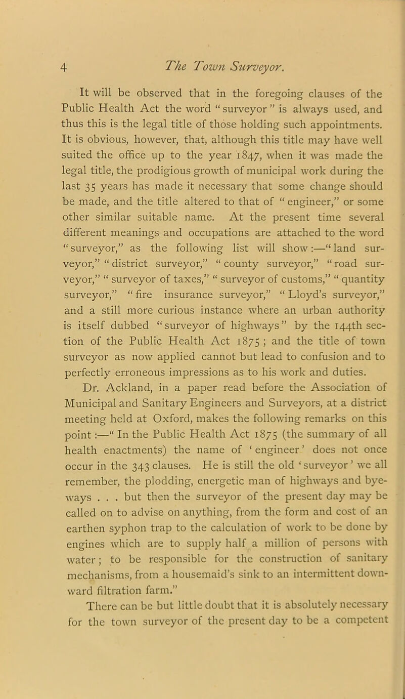 It will be observed that in the foregoing clauses of the Public Health Act the word “suiweyor” is always used, and thus this is the legal title of those holding such appointments. It is obvious, however, that, although this title may have well suited the office up to the year 1847, when it was made the legal title, the prodigious growth of municipal work during the last 35 years has made it necessary that some change should be made, and the title altered to that of “ engineer,” or some other similar suitable name. At the present time several different meanings and occupations are attached to the word “ surveyor,” as the following list will show :—“ land sur- veyor,” “ district surveyor,” “ county surveyor,” “ road sur- veyor,” “ surveyor of taxes,” “ surveyor of customs,” “ quantity surveyor,” “ fire insurance surveyor,” “ Lloyd’s surveyor,” and a still more curious instance where an urban authority is itself dubbed “surveyor of highways” by the 144th sec- tion of the Public Health Act 1875 ; and the title of town surveyor as now applied cannot but lead to confusion and to perfectly erroneous impressions as to his work and duties. Dr. Ackland, in a paper read before the Association of Municipal and Sanitary Engineers and Surveyors, at a district meeting held at Oxford, makes the following remarks on this point:—“ In the Public Health Act 1875 (the summary of all health enactments) the name of ‘ engineer ’ does not once occur in the 343 clauses. He is still the old ‘ surveyor ’ we all remember, the plodding, energetic man of highways and bye- ways . . . but then the surveyor of the present day may be called on to advise on anything, from the form and cost of an earthen syphon trap to the calculation of work to be done by engines which are to supply half a million of persons with water; to be responsible for the construction of sanitary mechanisms, from a housemaid’s sink to an intermittent down- ward filtration farm.” There can be but little doubt that it is absolutely necessary for the town surveyor of the present day to be a competent