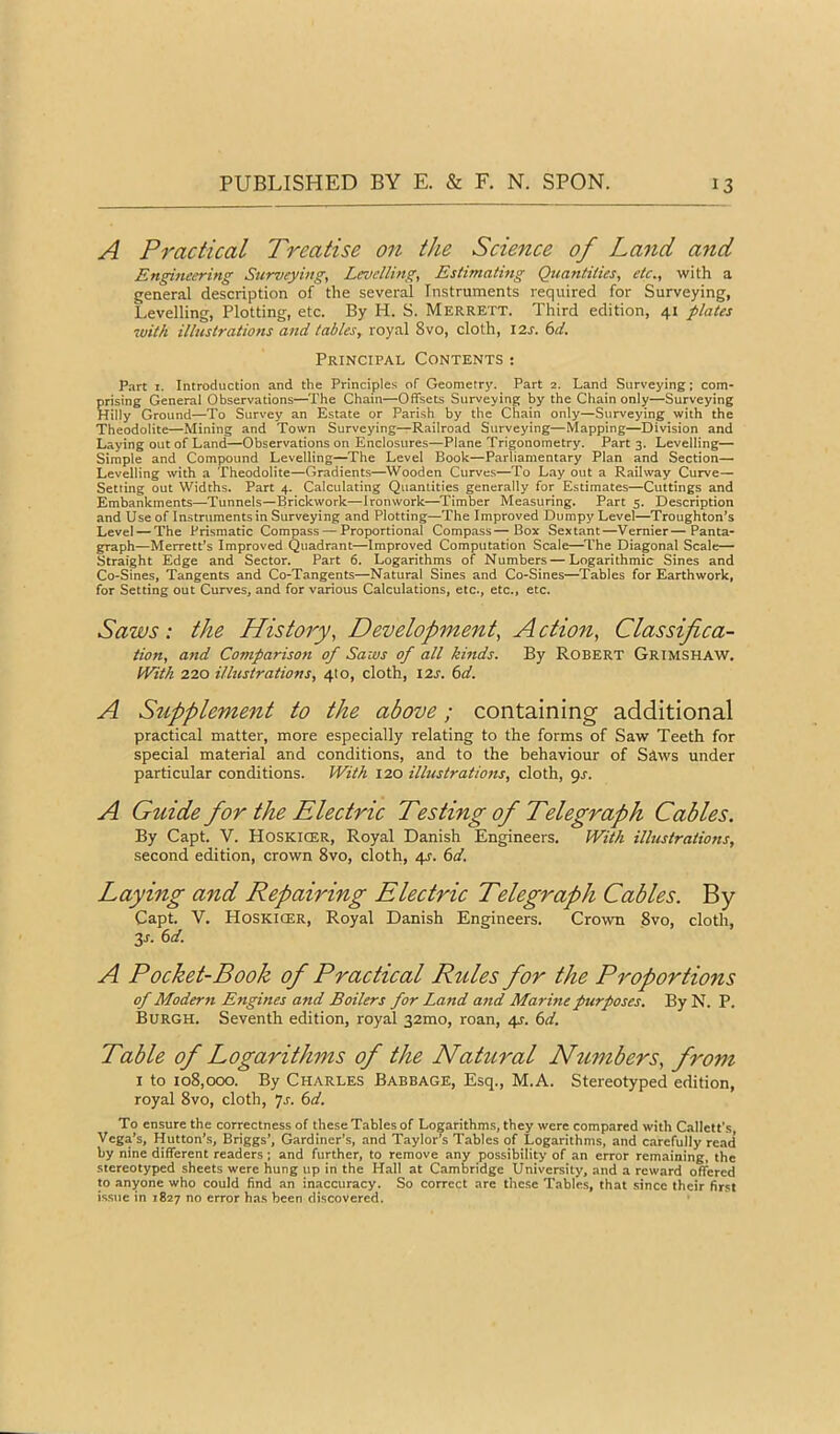 A Practical Treatise 011 the Science of Land and Engineering Surveyings Levellings Estimating QuantitieSs etc.s with a general description of the several Instruments required for Surveying, Levelling, Plotting, etc. By H. S. Merrett. Third edition, 41 plates with illustrations and tabless royal 8vo, cloth, I2j. (>d. Principal Contents : Part I. Introduction and the Principles of Geometry. Part 2. Land Surveying; com- prising General Observations—^The Chain—Offsets Surveying by the Chain only—Surveying Hilly Ground—To Survey an Estate or Parish by the Chain only—Surveying with the Theodolite—Mining and Town Surveying—Railroad Surveying—Mapping—Division and Laying out of Land—Observations on Enclosures—Plane Trigonometry. Part 3. Levelling— Simple and Compound Levelling—The Level Book—Parliamentary Plan and Section- Levelling with a Theodolite—Gradients—Wooden Curves—To Layout a Railway Curve— Setting out Widths. Part 4. Calculating Quantities generally for Estimates—Cuttings and Embankments—Tunnels—Brickwork—Ironwork—Timber Measuring. Part 5. Description and Use of Instruments in Surveying and Plotting—The Improved Dumpy Level—Troughton’s Level —The Prismatic Compass — Proportional Compass—Box Sextant—Vernier—Panta- graph—Merrett’s Improved Quadrant—Improved Computation Scale—^The Diagonal Scale- Straight Edge and Sector. Part 6. Logarithms of Numbers — Logarithmic Sines and Co-Sines, Tangents and Co-Tangents—Natural Sines and Co-Sines—Tables for Earthwork, for Setting out Curves, and for various Calculations, etc., etc., etc. Saws: the Historys Development, A ction, Classifica- tions and Compariso7t of Saws of all kinds. By Robert Grimshaw. inth 220 illustrationSs 410, cloth, I2J. td. A Supplement to the above; containing additional practical matter, more especially relating to the forms of Saw Teeth for special material and conditions, and to the behaviour of Siws under particular conditions. With 120 illustrationss cloth, pr. A Guide for the Electric Testing of Telegraph Cables. By Capt. V. Hoskicer, Royal Danish Engineers. With illustrations, second edition, crown 8vo, cloth, 4^. (id. Laying and Repairing Electric Telegraph Cables. By Capt. V. Hoskicer, Royal Danish Engineers. Crown 8vo, cloth, 3j. (d. A Pocket-Book of Practical Rules for the Proportions of Modern Engines and Boilers for Land and Marine purposes. By N. P. Burgh. Seventh edition, royal 32mo, roan, 4s. 6d. Table of Logarithms of the Natural Numbers, from I to io8,ocxi. By Charles Babbage, Esq., M.A. Stereotyped edition, royal 8vo, cloth, 7j. (>d. To ensure the correctness of these Tables of Logarithms, they were compared with Callett's, Vega’s, Hutton’s, Briggs’, Gardiner’s, and Taylor’s Tables of Logarithms, and carefully read by nine different readers ; and further, to remove any possibility of an error remaining, the stereotyped sheets were hung up in the Hall at Cambridge University, and a reward offered to anyone who could find an inaccuracy. So correct are these Tables, that since their first issue in 1827 no error has been discovered.