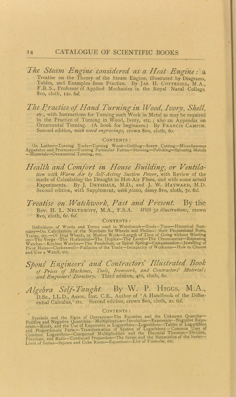 The Steam Engme considered as a Heat Engine: a Treatise on the Theory of the Steam Engine, illustrated by Diagrams, Tables, and Examples from Practice. By Jas. H. Cottekfll, M.A., F.R.S., Professor of Applied Mechanics in the Royal Naval College. 8vo, cloth, 12s. 6d. The Pj'actice of Hand T^^rning in Wood, Ivory, Shell, etc., with Instructions for Turning such Work in Metal as maybe required in the Practice of Turning in Wood, Ivory, etc. ; also an Appendix on Ornamental Turning. (A book for beginners.) By Francis Ca.mpin. Second edition, with wood engravings, crown 8vo, cloth, 6x. Contents: On Lathes—Turning Tools—Turning Wood—Drilling—Screw Cutting—Miscellaneous Apparatus and Processes—Turning Particular Forms—Staining—Polishing—Spinning Metals —Materials—Ornamental Turning, etc. Health and Comfort in House Building, or Ventila- tion with Warm Air by Self-Acting Suction Power, with Review of the mode of Calculating the Draught in Hot-Air Flues, and with some actual Experiments. By J. Drysdale, M.D., and J. W. Hayward, M.D. Second edition, with Supplement, with plates, demy 8vo, cloth, js. (sd. Treatise on Watchwork, Past and Present. By the Rev. H. L. Nelthropp, M.A., F.S.A. With 32 illustrations, crown 8vo, cloth, 6j. (sd. Contents: Definitions of Words and Terms used in Watchwork—Tools—Time—Historical Sum- —On Calculations of the Numbers for Wheels and Pinions: their Proportional Sizes, Trains, etc.—Of Dial Wheels, or Motion Work—Length of Time of Going without Winding up—The Verge—The Horizontal—The Duplex—The Lever—The Chronometer—Repeating Watches—Keyless Watches—The Pendulum, or Spiral Spring—Compensation—Jewelling of Pivot Holes—Clerkenwell—Fallacies of the Trade—Incapacity of Workmen—How to Choose and Use a Watch, etc. Spons Engineers' and Contractors Illustrated Book of Prices of Machines, Tools, Ironwork, and Contractors' Material; and Engineers' Directory. Third edition, 4to, cloth, 6s. Algebra Self-Taught. By W. P. Higgs, M.A., ‘d.Sc., LL.D., Assoc. Inst. C.E., Author of ‘ A Handbook of the Differ- ential’Calculus,’ etc. Second edition, crown 8vo, cloth, 2s. 6d. Contents: Symbols and the Signs of Operation—The Equation and the Unknown Quantity- Positive and Negative Quantities—Multiplication—Involution—Exponents--Ncgativc Lxpo- nents—Roots, and the Use of Exponents as Log.arithms—Logarithms—Tabks of Logarithms and Proportionate Parts —Transformation of System of Logarithms--pmmon Uses ol Common Logarithms—Compound Multiplication and the Binomial Theorem-Division, Fractions, and Ratio-Continued Proportion—The Senes .and the Summation of the tcries- Limit of Scries—Square and Cube Roots—Kquaiions—List of r ornuilsc, etc.