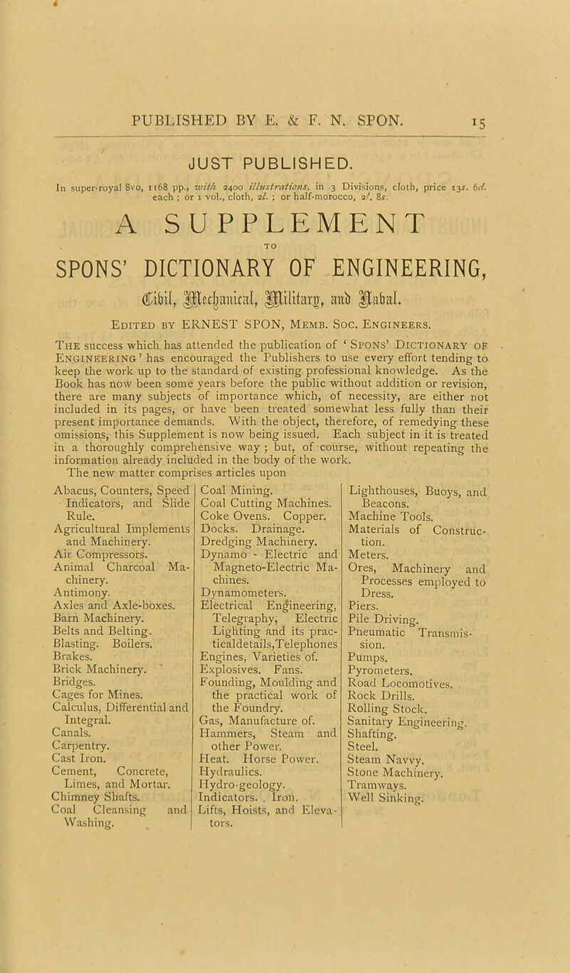 JUST PUBLISHED. In super-royal 8vo, 1168 pp.» with 2400 illustrations, in .3 Divisions, cloth, price i3X. (>d. each : or 1 vol., cloth, 2/. ; or half-morocco, 2/. 8j. A SUPPLEMENT TO SPONS’ DICTIONARY OF ENGINEERING, P^ilitarw, aitb Itabal. Edited by ERNEST SPON, Memb. Soc. Engineers. The success which has attended the publication of ‘ Spons’ Dictionary of Engineering’ has encouraged the Publishers to use every elfort tending to keep the work up to the standard of e.xisting professional knowledge. As the Book has now been some years before the public without addition or revision, there are many subjects of importance which, of necessity, are either not included in its pages, or have been treated somewhat less fully than their present importance demands. With the object, therefore, of remedying these omissions, this Supplement is now being issued. Each subject in it is treated in a thoroughly comprehensive way ; but, of course, without repeating the information already included in the body of the W’ork. The new matter comprises articles upon Abacus, Counters, Speed Indicators, and Slide Rule. Agricultural Implements and Machinery. Air Compressors. Animal Charcoal Ma- chinery. Antimony. Axles and Axle-boxes. Barn Machinery. Belts and Belting. Blasting. Boilers. Brakes. Brick Machinery. Bridges. Cages for Mines. Calculus, Differential and Integral. Canals. Carpentry. Cast Iron. Cement, Concrete, Limes, and Mortar. Chimney Shafts. Coal Cleansing and Wa.shing. Coal Mining. Coal Cutting Machines. Coke Ovens. Copper. Docks. Drainage. Dredging Machinery. Dynamo - Electric and Magneto-Electric Ma- chines. Dynamometers. Electrical Engineering, Telegraphy, Electric Lighting and its prac- ticaldetails,T elephones Engines, Varieties of. Explosives. Fans. Founding, Moulding and the practical work of the Foundry. Gas, Manufacture of. Hammers, Steam and other Power. Heat. Horse Power. Hydraulics. Hydro-geology. Indicators. , Iron. Lifts, Hoists, and Eleva- tors. Lighthouses, Buoys, and Beacons. Machine Tools. Materials of Construc- tion. Meters. Ores, Machinery and Processes employed to Dress. Piers. Pile Driving. Pneumatic Transmis- sion. Pumps. Pyrometers. Road Locomotives. Rock Drills. Rolling Stock. Sanitary Engineering. Shafting. Steel. Steam Navvy. Stone Machinery. Tramways. Well Sinking.