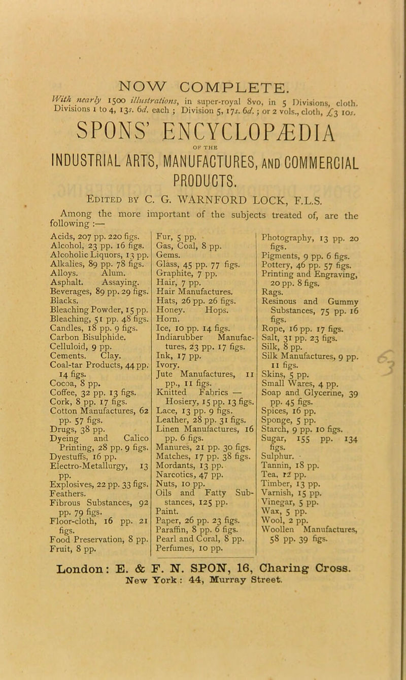 NOW COMPLETE. 1500 illuslrations, in super-royal 8vo, in 5 Divisions, cloth. Divisions t to 4, I3r. 6i4 each ; Division 5, lyj. 6a'.; or 2 vols., cloth, ^3 lor SPONS’ ENCYCLOPEDIA OF THE INDUSTRIAL ARTS, MANUFACTURES, AND COMMERCIAL PRODUCTS, Edited by C. G. WARNFORD LOCK, F.L.S. Among the more important of the subjects treated of, are the following :— Acids, 207 pp. 220 figs. Alcohol, 23 pp. 16 figs. Alcoholic Liquors, 13 pp. Alkalies, 89 pp. 78 figs. Alloys. Alum. Asphalt. Assaying. Beverages, 89 pp. 29 figs. Blacks. Bleaching Powder, 15 pp. Bleaching, S i pp. 48 figs. Candles, 18 pp. 9 figs. Carbon Bisulphide. Celluloid, 9 pp. Cements. Clay. Coal-tar Products, 44 pp. 14 figs. Cocoa, 8 pp. Coffee, 32 pp. 13 figs. Cork, 8 pp. 17 figs. Cotton Manufactures, 62 pp. 57 figs. Drugs, 38 pp. Dyeing and Calico Printing, 28 pp. 9 figs. Dyestuffs, 16 pp. Electro-Metallurgy, 13 PP- Explosives, 22 pp. 33 figs. Feathers. Fibrous Substances, 92 pp. 79 figs. Floor-cloth, 16 pp. 21 figs. Food Preservation, 8 pp. Fruit, 8 pp. Fur, 5 pp. ■ Gas, Coal, 8 pp. Gems. Glass, 45 pp. 77 figs. Graphite, 7 pp. Hair, 7 pp. Hair Manufactures. Hats, 26 pp. 26 figs. Honey. Hops. Horn. Ice, 10 pp. 14 figs. Indiarubber Manufac- tures, 23 pp. 17 figs. Ink, 17 pp. Ivory. Jute Manufactures, ii pp., II figs. Knitted Fabrics — Hosiery, 15 pp. 13 figs. Lace, 13 pp. 9 figs. Leather, 28 pp. 31 figs. Linen Manufactures, 16 pp. 6 figs. Manures, 21 pp. 30 figs. Matches, 17 pp. 38 figs. Mordants, 13 pp. Narcotics, 47 pp. Nuts, 10 pp. Oils and Fatty Sub- stances, 125 pp. Paint. Paper, 26 pp. 23 figs. Paraffin, 8 pp. 6 figs. Pearl and Coral, 8 pp. Perfumes, 10 pp. Photography, 13 pp. 20 figs. Pigments, 9 pp. 6 figs. Pottery, 46 pp. 57 figs. Printing and Engraving, 20 pp. 8 figs. Rags. Resinous and Gummy Substances, 75 pp. 16 figs. Rope, 16 pp. 17 figs. Salt, 31 pp. 23 figs. Silk, 8 pp. Silk Manufactures, 9 pp. II figs. Skins, 5 pp. Small Wares, 4 pp. Soap and Glycerine, 39 pp. 45 figs. Spices, 16 pp. Sponge, 5 pp. Starch, 9 pp. 10 figs. Sugar, 155 pp. 134 figs. Sulphur. • Tannin, 18 pp. Tea. r2 pp. Timber, 13 pp. Varnish, 15 pp. Vinegar, 5 pp. Wax, 5 pp. Wool, 2 pp. Woollen Manufactures, 58 pp. 39 figs. London: E. & F. N. SPON, 16, Charing Cross. New York : 44, Murray Street.