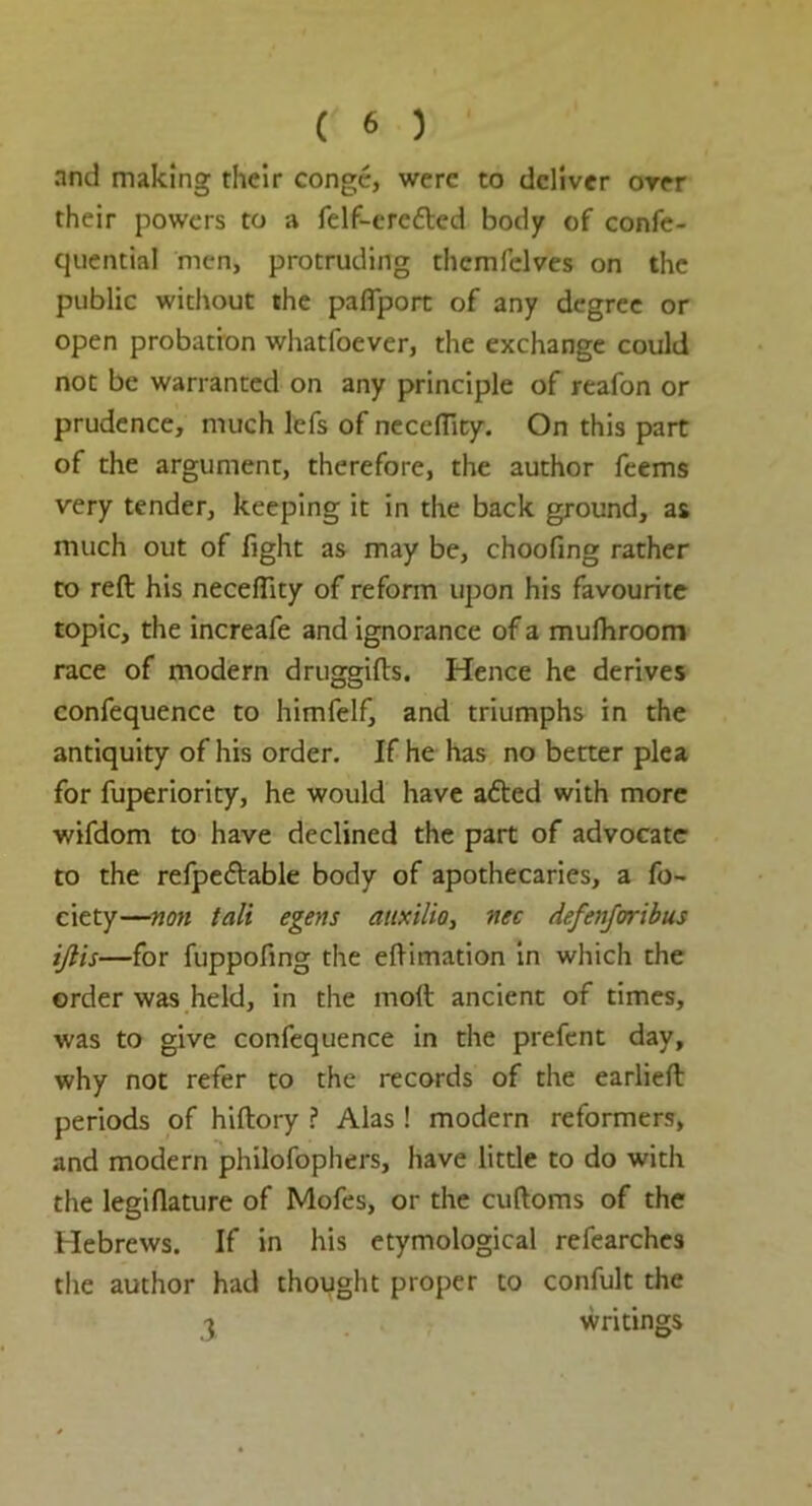 and making their conge, were to deliver over their powers to a felf-ere&ed body of confe- quential men, protruding thcmfelves on the public without the pafiport of any degree or open probation whatfoever, the exchange could not be warranted on any principle of reafon or prudence, much lefs of neceflity. On this part of the argument, therefore, the author feems very tender, keeping it in the back ground, as much out of fight as may be, choofing rather to reft his neceflity of reform upon his favourite topic, the increafe and ignorance of a mufhroom race of modern druggifts. Hence he derives confequence to himfelf, and triumphs in the antiquity of his order. If he has no better plea for fuperiority, he would have afted with more wifdom to have declined the part of advocate to the refpe&able body of apothecaries, a fo- ciety—non tali egens auxilio, nec defenforibus ijlis—for fuppofing the eftimation in which the order was held, in the moft ancient of times, was to give confequence in the prefent day, why not refer to the records of the earlieft periods of hiftory ? Alas ! modern reformers, and modern philofophers, have little to do with the legiflature of Mofes, or the cuftoms of the Hebrews. If in his etymological refearches the author had thought proper to confult the ^ writings