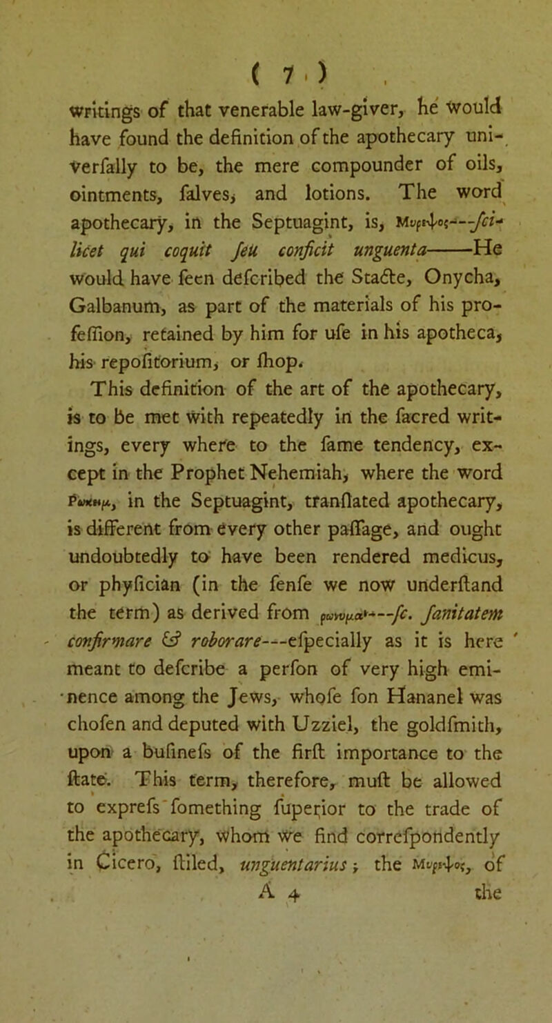 ( 1 •) writings of that venerable law-giver, he Would have found the definition of the apothecary uni- verfally to be, the mere compounder of oils, ointments, falves* and lotions. The word apothecary, in the Septuagint, is, Mt^o licet qui coquit Jett conficit unguenta He would have feen defcribed the Sta<fie, Onycha, Galbanum, as part of the materials of his pro- fefiion, retained by him for ufe in his apotheca, his repofitoriumi or fhop< This definition of the art of the apothecary, is to be met with repeatedly in the facred writ- ings, every where to the fame tendency, ex- cept in the Prophet Nehemiah, where the word Ptnttfi, in the Septuagint, tranfiated apothecary, is different from every other paffage, and ought undoubtedly to have been rendered medicus, or phyfician (in the fenfe we now underfland the term) as derived from fanitatem - confirmare & roborare—ztpecially as it is here ' meant to defcribe a perfon of very high emi- •nence among the Jews, whofe fon Hananel was chofen and deputed with Uzziel, the goldfmith, upon a bufinefs of the firfl importance to the flate. This term, therefore, muft be allowed to exprefs fomething fupeifior to the trade of the apothecary, whom we find correfpondently in Cicero, filled, unguentarius ■, the mof A 4 the