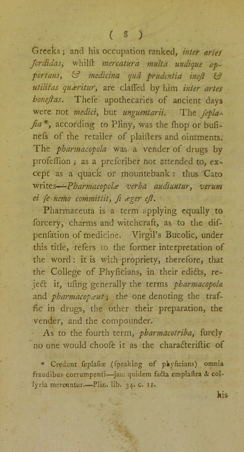 ( 3 ) Greeks; and his occupation ranked, inter arlei Jordidas, whilft mercatura mult a undique ap- portion, id medicina qud prudentia inejt id utilitas qtiaritur, are clafied by him inter artes honefias. Thefe apothecaries of ancient days were not medici, but unguentarii. The fepla- fia*} according to Pliny, was the fhop or bufi- nefs of the retailer of plaifters and ointments. The pharmacopola was a vender of drugs by profeflion as a preferiber not attended to, ex- cept as a quack or mountebank : thus Cato writes—Pharmacopola verba, audiuntur, verum ei fe nemo commit lit, ft eeger eft. Pharmaceuta is a term applying equally to forcery, charms and witchcraft, as to the dif- penfation of medicine. Virgil’s Bucolic, under this title, refers to the former interpretation of the word: it is with -propriety, therefore, that the College of Phyficians, in their edidts, re- jeft it, ufing generally the terms pharmacopola and pharmacopecusthe one denoting the traf- fic in drugs, the other their preparation, the vender, and the compounder. As to the fourth term, pharmacotriba, furely no one would choofe it as the charatteriftic of * Credunt feplafia; (fpeaking of pkyficians) omnia fraudibus corrumpenti—jair. quidem fadta emplaftra & col- ly ria merenntur—Plm. lib. 34. c. ix. his