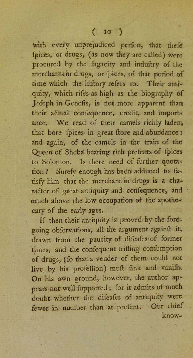 ( «° ) with every unprejudiced perfon, that theftf fpices, or drugs, (as now they are called) were procured by the fagacity and induftry of the merchants in drugs, or fpices, of that period of time which the hiftory refers to. Their anti- quity, which rifes as high as the biography of Jofeph in Genefis, is not more apparent than their aftual confequence, credit, and import- ance. We read of their camels richly laden, that bore fpices in great (lore and abundance : and again, of the camels in the train of the Queen of Sheba bearing rich prefents of fpices to Solomon. Is there need of further quota- tion ? Surely enough has been adduced to fa- tisfy him that the merchant in drugs is a cha- racter of great antiquity and confequence, and much above the low occupation of the apothc-' cary of the early ages. If then their antiquity is proved by the fore- going obfervations, all the argument againft it, drawn from the paucity of difeafes of former times, and the confequent trifling confumption of drugs, (fo that a vender of them could not live by his profeflion) muft link and vanifh. On his own ground, however, the author ap- pears not well fupported ; for it admits of much doubt whether the difeafes of antiquity were fewer in number than at prefent. Our chief know-