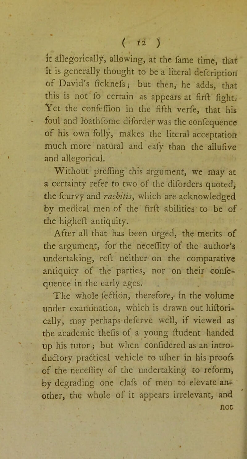 it dllegoricalty, allowing, at the fame time, that it is generally thought to be a literal deferiptiort of David’s ficknefsj but then, he adds, that this is not fo certain as appears at firft fight. Yet the confclfion in the fifth verfe, that his foul and loathlbme diforder was the eonfequence of his own folly, makes the literal acceptation much more natural and eafy than the allufive and allegorical. Without prefling this argument, we may at a certainty refer to two of the diforders quoted, the feurvy and rachitis, which are acknowledged by medical men of the firft abilities to be of the higheft antiquity. After all that has been urged, the merits of the argument, for the neceflity of the author’s undertaking, reft neither on the comparative antiquity of the parties, nor on their confe- quence in the early ages. The whole feftion, therefore, in the volume under examination, which is drawn out hiftori- cally, may perhaps deferve well, if viewed as the academic thefts of a young ftudent handed up his tutor; but when confidered as an intro- dudtory practical vehicle to uflier in his proofs of the neceflity of the undertaking to reform, by degrading one clafs of men to elevate an- other, the w'hole of it appears irrelevant, and not