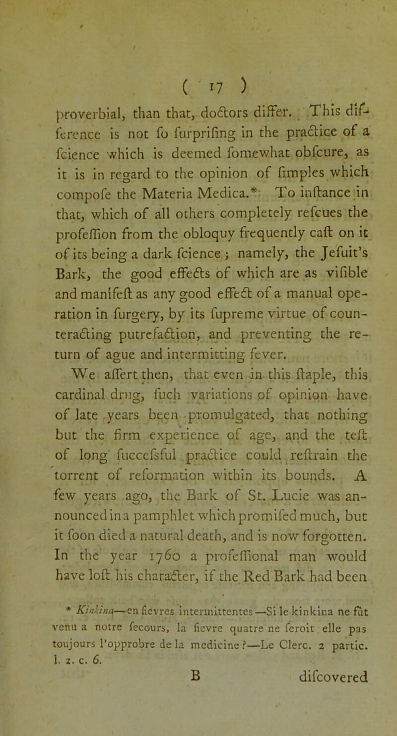 ( *7 ) proverbial, than that, doCtors differ. This dif- ference is not fo furprifing in the practice of a fcience which is deemed fomewhat obfeure, as it is in regard to the opinion of fimples which compofe the Materia Medica.* To inftance in that, which of all others completely refeues the profeflion from the obloquy frequently call on it ofits being a dark fcience ; namely, the Jefuit’s Bark, the good effeCts of which are as vifible and manlfefl as any good effeCt of a manual ope- ration in furgery, by its fupreme virtue of coun- teracting putrefaction, and preventing the re- turn of ague and intermitting fever. We aflfert then, that even in this ftaple, this cardinal drug, fuch variations of opinion have of late years been promulgated, that nothing but the firm experience of age, and the teft of long' fuccefsful practice could reftrain the torrent of reformation within its bounds. A few years ago, the Bark of St. Lucie was an- nounced ina pamphlet which promiled much, but it foon died a natural death, and is now forgotten. In the year 1760 a profeflional man would have loft his character, if the Red Bark had been * KinUna—en fievres intermittentes—Sile kinkina ne fat verm a notre fecours, la fievre quatre ne feroit elle pas toujours l’opprobre de la medicine ?—Le Clerc. 2 partic. 1. 2. c. 6. B difeovered
