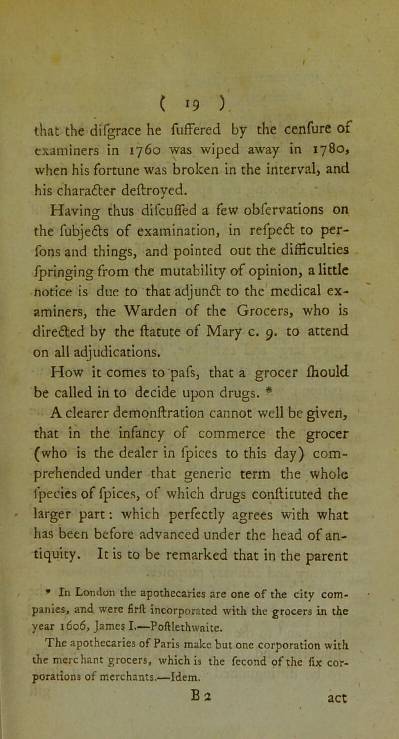 ( *9 ). that the difgrace he fuffered by the cenfure of examiners in 1760 was wiped away in 1780, when his fortune was broken in the interval, and his charadler deftroyed. Having thus difcuflfed a few obfervations on the fubje&s of examination, in refpeft to per- fons and things, and pointed out the difficulties fpringing from the mutability of opinion, a little notice is due to that adjunft to the medical ex- aminers, the Warden of the Grocers, who is directed by the ftatute of Mary c. 9. to attend on all adjudications. How it comes to pafs, that a grocer fhould be called in to decide upon drugs. * A clearer demonftration cannot well be given, that in the infancy of commerce the grocer (who is the dealer in fpices to this day) com- prehended under that generic term the whole fpecies of fpices, of which drugs conftituted the larger part: which perfectly agrees with what has been before advanced under the head of an- tiquity. It is to be remarked that in the parent * In London the apothecaries are one of the city com- panies, and were firft incorporated with the grocers in the year 1606, James I.—Poftlethwaite. The apothecaries of Paris make but one corporation with the merchant grocers, which is the fccond of the fix cor- porations of merchants.—Idem. act