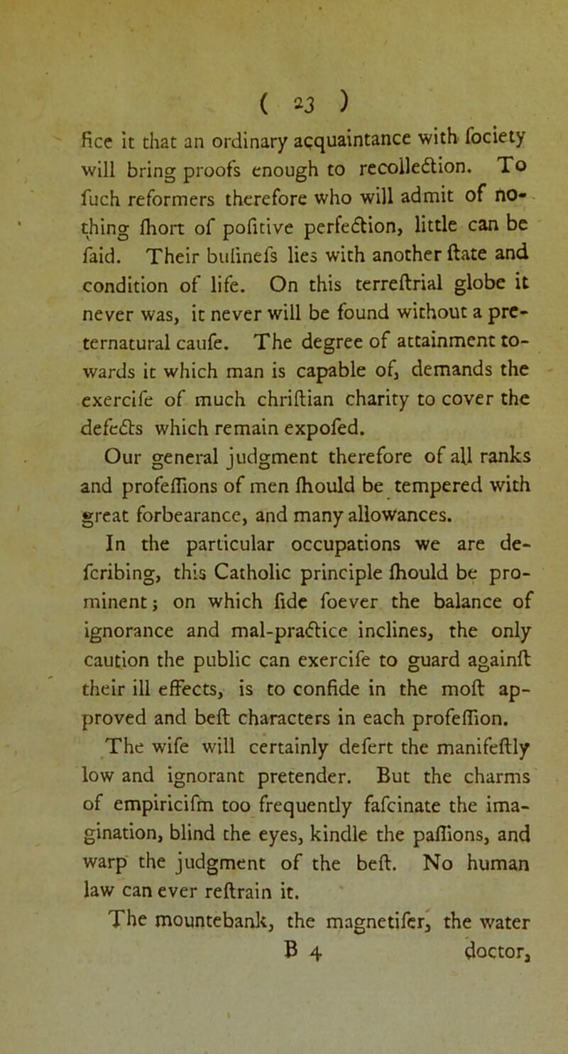 ( *3 ) fice it that an ordinary acquaintance with fociety will bring proof's enough to recolledtion. To fuch reformers therefore who will admit of no- thing fhort of pofitive perfedtion, little can be faid. Their bulinefs lies with another ftate and condition of life. On this terreftrial globe it never was, it never will be found without a pre- ternatural caufe. The degree of attainment to- wards it which man is capable of, demands the exercife of much chriftian charity to cover the defedts which remain expofed. Our general judgment therefore of all ranks and profeflions of men Ihould be tempered with great forbearance, and many allowances. In the particular occupations we are de- fcribing, this Catholic principle fhould be pro- minent ; on which fide foever the balance of ignorance and mal-pradtice inclines, the only caution the public can exercife to guard again!! their ill effects, is to confide in the moft ap- proved and beft characters in each profeffion. The wife will certainly defert the manifeftly low and ignorant pretender. But the charms of empiricifm too frequently fafcinate the ima- gination, blind the eyes, kindle the pafiions, and warp the judgment of the beft. No human law can ever reftrain it. The mountebank, the magnetifer, the water B 4 doctor.