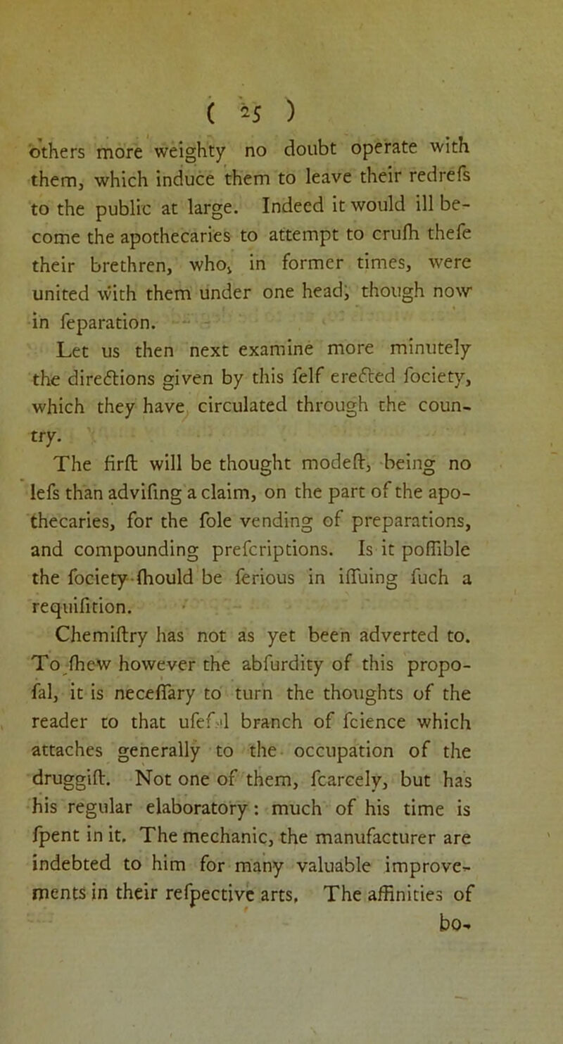 ( *5 ) others more weighty no doubt operate with them, which induce them to leave their redrefs to the public at large. Indeed it would ill be- come the apothecaries to attempt to crufh thefe their brethren, who, in former times, were united with them under one head, though now in reparation. Let us then next examine more minutely the direftions given by this felf erefted focietv, which they have circulated through the coun- try. The firft will be thought modeft, being no lefs than advifing a claim, on the part of the apo- thecaries, for the foie vending of preparations, and compounding prefcriptions. Is it poflible the focietyfhould be ferious in iffiiing fuch a requifition. Chemiftry has not as yet been adverted to. To fhew however the abfurdity of this propo- fal, it is neceffary to turn the thoughts of the reader to that ufefA branch of fcience which attaches generally to the occupation of the druggift. Not one of them, fcarcely, but has his regular elaboratory: much of his time is fpent in it. The mechanic, the manufacturer are indebted to him for many valuable improve- ments in their refpective arts, The affinities of bo-