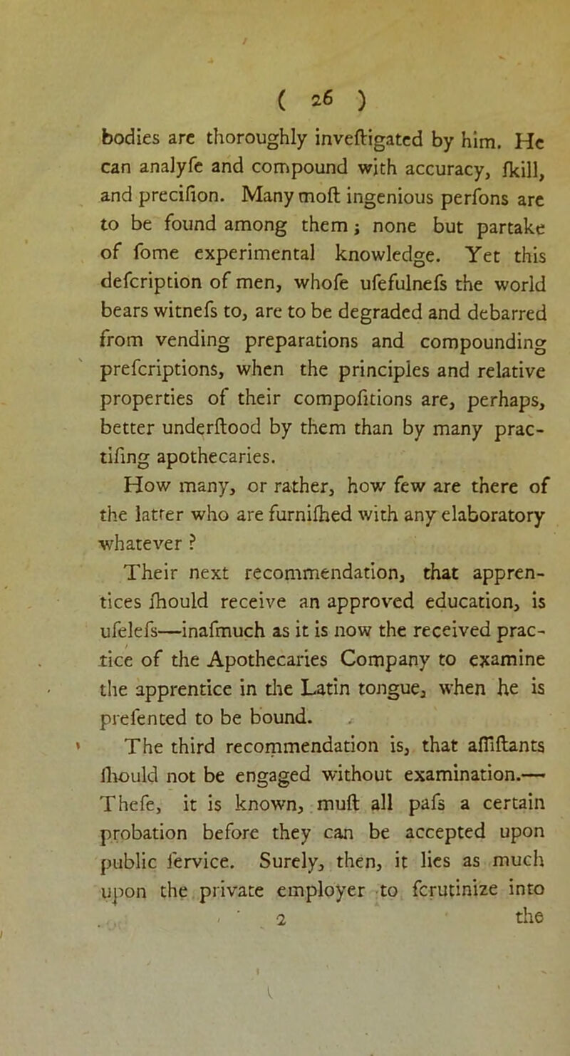 ( ^ ) bodies are thoroughly inveftigated by him. He can analyfe and compound with accuracy, fkill, and precilion. Many moft ingenious perfons are to be found among them j none but partake of fome experimental knowledge. Yet this defcription of men, whofe ufefulnefs the world bears witnefs to, are to be degraded and debarred from vending preparations and compounding prefcriptions, when the principles and relative properties of their compofitions are, perhaps, better underftood by them than by many prac- tifing apothecaries. How many, or rather, how few are there of the latrer who are furnifhed with anyelaboratory whatever ? Their next recommendation, that appren- tices fhould receive an approved education, is ufelefs—inafmuch as it is now the received prac- tice of the Apothecaries Company to examine the apprentice in the Latin tongue, when he is prefented to be bound. The third recommendation is, that aflillants Ihould not be engaged without examination.— Thefe, it is known, muft all pafs a certain probation before they can be accepted upon public fervice. Surely, then, it lies as much upon the private employer to fcrutinize into 2 the