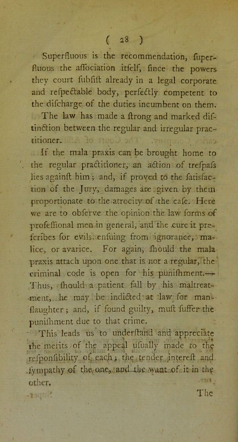 Superfluous is the recommendation, fiipcr- fiuous the afTociation itfelf, flnce the powers they court fubfilt already in a legal corporate and refpeftable body, perfectly competent to the difcharge of the duties incumbent on them. The law has made a ftrong and marked dis- tinction between the regular and irregular prac- titioner. If the mala praxis can be brought home to the regular practitioner, an action of trefpafs lies againfl him ; and, if proved to the fatisfac- tion of the Jury, damages are.given by them proportionate to the atrocity of the cafe. Here we are to obferve the opinion the law' forms of profeflional men in general, and'the .cure it pre- scribes for evils, enfuing from ignorance, ma- lice, or avarice. For again, fhould the mala praxis attach upon one that is not a regular, the criminal code is open for his punifhment.— Thus, fhould a patient fall by his maltreat- -ment, he may be indicted at law for man- flaughter ; and, if found guilty, muft fuffer the punifhment due to that crime. This leads us to underftarid and appreciate the merits of the appeal ufually made to thy rclponfibility of .eac.h; the ,tender intereft and .Sympathy of the. one, and -J.be waul..of. it in thy other, ,, ' The