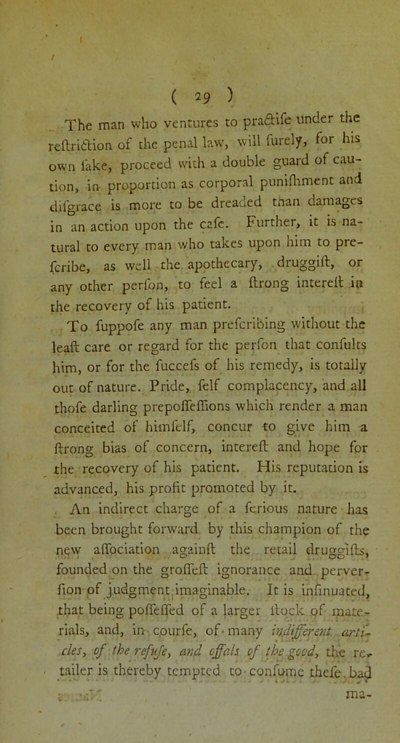 I I ( 29 ) The man who ventures to pradtife under the reftri&ion of the penal law, will furely, for his own lake, proceed with a double guard of cau- tion, in proportion as corporal punifhment and difgrace is more to be dreaued than damages in an action upon the cafe. Further, it is na- tural to every man who takes upon him to pre- feribe, as well the apothecary, druggift, or any other perl'on, to feel a ftrong intereft in the recovery of his patient. To fuppofe any man preferring without the leaf!; care or regard for the perfon that confults him, or for the fuccefs of his remedy, is totally out of nature. Pride, felf complacency, and all thofe darling prepofleffions which render a man conceited of himlelf, concur to give him a ftrong bias of concern, intereft and hope for the recovery of his patient. His reputation is advanced, his profit promoted by it. An indirect charge of a ferious nature has been brought forward by this champion of the new aftociation againft the retail druggifts, founded on the grofieft ignorance and perver- fion of judgment imaginable. It is insinuated, that being poflefted of a larger ltock of mate- rials, and, in c.ourfe, of• many indifferent, arti- cles, of the refufe, and cffals of the good, the rer tailer is thereby tempted to confume thefe.bad