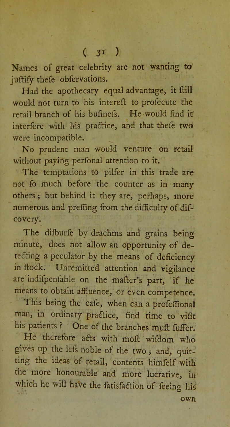 Names of great celebrity are not wanting to juftify thefe obfervations. Had the apothecary equal advantage, it Hill would not turn to his intereft to profecute the retail branch of his bufinefs. He would find it interfere with his praftice, and that thefe two were incompatible. No prudent man would venture on retail without paying perfonal attention to it. The temptations to pilfer in this trade are not fo much before the counter as in many others; but behind it they are, perhaps, more numerous and prefiing from the difficulty of dis- covery. The dilburfe by drachms and grains being minute, does not allow an opportunity of de- tecting a peculator by the means of deficiency in ftock. Unremitted attention and vigilance are indifpenfable on the mailer’s part, if he means to obtain affluence, or even competence. This being the cafe, when can a profeffional man, in ordinary practice, find time to vifit his patients ? One of the branches mull fuffer. He therefore ads with molt wifdom who gives up the lefs noble of the two; and, quit- ting the ideas of retail, contents himfelf with the more honourable and more lucrative, in which he will have the fatisfadion of feeing his own